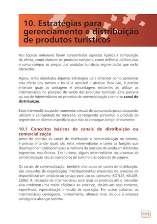 10. Estratégias para
   gerenciamento e distribuição
   de produtos turísticos
Nos tópicos anteriores foram apresentados aspectos ligados à composição
da oferta, como elaborar os produtos turísticos, como definir o público-alvo
e como compor os preços dos produtos turísticos segmentados que serão
oferecidos.

Agora, serão abordadas algumas estratégias para entender como aproximar
esta oferta dos turistas e torná-la acessível e atrativa. Para isso, é preciso
entender quais as vantagens e desvantagens existentes ao utilizar os
intermediários no processo de venda dos produtos turísticos. Esta parceria
ou uso de intermediários no processo de comercialização chama-se canal de
distribuição.

Estes intermediários podem aumentar a escala de consumo do produto quando
utilizam a capilaridade do mercado, conseguindo aproximar o produto de
segmentos de clientes específicos que não se consegue atingir diretamente.

10.1 Conceitos básicos de canais de distribuição ou
comercialização
Antes de abordar os canais de distribuição e comercialização no turismo,
é preciso entender quais são estes intermediários e como as funções que
desempenham colaboram para a melhoria do processo de venda em diferentes
segmentos econômicos. Em turismo, alguns intermediários no processo de
comercialização são as operadoras de turismo e as agências de viagens.

Os canais de comercialização, também chamados de canais de distribuição,
são conjuntos de organizações interdependentes envolvidas no processo de
disponibilizar um produto ou serviço para uso ou consumo (KOTLER; KELLER,
2006). A utilização de intermediários para levar os produtos até o mercado-
alvo conferem uma maior eficiência ao processo, devido aos seus contatos,
experiência, especialização e escala de operação. Em outras palavras, os
intermediários conseguem, normalmente, oferecer mais do que a empresa
conseguiria alcançar sozinha.



                                                                                 111
 