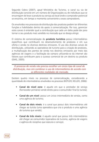 Segundo Cobra (2007), apud Ministério do Turismo, o canal ou via de
      distribuição consiste em um número de Organizações ou de indivíduos que se
      encarregam de levar o produto ou serviço ao local onde o comprador potencial
      se encontra, em tempo e momento conveniente a esses compradores.

      Os envolvidos nos processos de distribuição dos produtos podem ter diferentes
      funções e habilidades dentro do apoio à comercialização. Por isso, gerenciar
      estes canais é entender qual a contribuição que cada um deles pode dar para
      tornar o seu produto mais vendido no mercado que se deseja atingir.

      O sistema de comercialização do produto turístico possui intermediários
      específicos que contribuem no desenvolvimento de produtos e em sua
      oferta e venda no diversos destinos emissores. O uso dos diversos canais de
      distribuição, utilizando as operadoras de turismo para a criação de produtos,
      a multiplicação dos pontos de venda nos destinos emissores por meio das
      agências de viagens e a facilitação da compra utilizando-se da internet são
      fatores que contribuem para o sucesso comercial de um destino ou produto
      (DIAS, 2005).

        O processo de venda não precisa escolher um único tipo de canal de
       distribuição, mas sim combinar o uso de intermediários de acordo com
                         as diferentes realidades de mercado.

      Existem quatro níveis no processo de comercialização, considerando a
      quantidade de intermediários envolvidos no processo (KOTLER; KELLER, 2006):

          •	 Canal de nível zero: é aquele em que o prestador de serviço
             (fornecedor primário) vende direto para o consumidor final (o turista);

          •	 Canal de um nível: possui um único intermediário de vendas, como
             uma agência de turismo;

          •	 Canal de dois níveis: é o canal que possui dois intermediários até
             chegar ao turista (uma operadora que cria o produto e uma agência
             de turismo que vende);

          •	 Canal de três níveis: é aquele canal que possui três intermediários
             até chegar ao consumidor (operadora de turismo, agência de viagens
             e agência de receptivo que executa o serviço).




112
 
