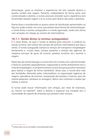 alimentação, quais os atrativos e experiências ele terá naquele destino e
      quanto custará esta viagem. Portanto, independente da forma como será
      comercializado o destino, o turista precisará entender qual a experiência será
      encontrada naquela viagem e se os custos para fazê-la são justos e possíveis.

      Diante disso e considerando os quatro canais de distribuição apresentados na
      figura 6, pode-se dizer, em suma, que existem duas formas de comercialização:
      a venda direta a turistas autoguiados e a venda agenciada, sendo esta última
      com variações em relação ao número de intermediários.

      10.1.1. Venda direta (a turistas autoguiados)
      É o canal direto, no qual o turista se desloca para consumir o produto ou
      serviço turístico, sem utilizar dos serviços de nenhum intermediário que faça a
      venda. O turista autoguiado compra os serviços de transporte e hospedagem
      diretamente e, muitas vezes, compra produtos e serviços das agências de
      receptivo (serviços de guias de turismo, passeios turísticos etc.) durante a
      viagem.

      Neste tipo de comercialização o turista entra em contato com cada fornecedor
      e fecha os contratos separadamente, negociando as tarifas diretamente com o
      meio de hospedagem, a companhia aérea e outros serviços que achar necessário
      para realizar a viagem de forma satisfatória. Neste caso, o turista abre mão
      das facilidades oferecidas pelos intermediários na organização (agências de
      viagens, operadoras de turismo), composição dos pacotes e reservas, para ele
      mesmo pesquisar, comparar as vantagens, definir seus interesses e acabar por
      realizar a reserva.

      O turista pode buscar informações com amigos, por meio de impressos,
      ou mesmo na internet61, sobre o destino e organizar sua visitação sem a
      necessidade de suporte de empresas que prestam estes serviços.




      61
           O próximo tópico trata com mais detalhes a comercialização pela internet.



114
 