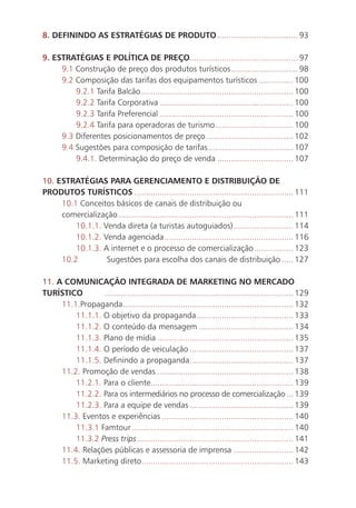 8. DEFININDO AS ESTRATÉGIAS DE PRODUTO ................................... 93

     9. ESTRATÉGIAS E POLÍTICA DE PREÇO............................................... 97
          9.1 Construção de preço dos produtos turísticos ............................. 98
          9.2 Composição das tarifas dos equipamentos turísticos ............... 100
              9.2.1 Tarifa Balcão .................................................................. 100
              9.2.2 Tarifa Corporativa .......................................................... 100
              9.2.3 Tarifa Preferencial .......................................................... 100
              9.2.4 Tarifa para operadoras de turismo .................................. 100
          9.3 Diferentes posicionamentos de preço ...................................... 102
          9.4 Sugestões para composição de tarifas ..................................... 107
              9.4.1. Determinação do preço de venda ................................. 107

     10. ESTRATÉGIAS PARA GERENCIAMENTO E DISTRIBUIÇÃO DE
     PRODUTOS TURÍSTICOS ..................................................................... 111
          10.1 Conceitos básicos de canais de distribuição ou
          comercialização ............................................................................ 111
              10.1.1. Venda direta (a turistas autoguiados) .......................... 114
              10.1.2. Venda agenciada ........................................................ 116
              10.1.3. A internet e o processo de comercialização ................. 123
          10.2         Sugestões para escolha dos canais de distribuição ..... 127

     11. A COMUNICAÇÃO INTEGRADA DE MARKETING NO MERCADO
     TURÍSTICO        .................................................................................. 129
          11.1.Propaganda .......................................................................... 132
              11.1.1. O objetivo da propaganda .......................................... 133
              11.1.2. O conteúdo da mensagem ......................................... 134
              11.1.3. Plano de mídia ........................................................... 135
              11.1.4. O período de veiculação ............................................. 137
              11.1.5. Definindo a propaganda ............................................. 137
          11.2. Promoção de vendas............................................................ 138
              11.2.1. Para o cliente.............................................................. 139
              11.2.2. Para os intermediários no processo de comercialização ... 139
              11.2.3. Para a equipe de vendas ............................................. 139
          11.3. Eventos e experiências ......................................................... 140
              11.3.1 Famtour ...................................................................... 140
              11.3.2 Press trips .................................................................... 141
          11.4. Relações públicas e assessoria de imprensa .......................... 142
          11.5. Marketing direto.................................................................. 143


12
 