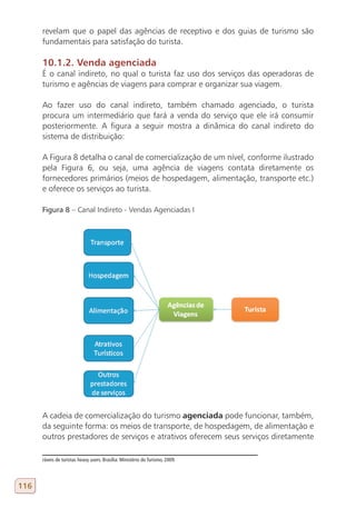 revelam que o papel das agências de receptivo e dos guias de turismo são
      fundamentais para satisfação do turista.

      10.1.2. Venda agenciada
      É o canal indireto, no qual o turista faz uso dos serviços das operadoras de
      turismo e agências de viagens para comprar e organizar sua viagem.

      Ao fazer uso do canal indireto, também chamado agenciado, o turista
      procura um intermediário que fará a venda do serviço que ele irá consumir
      posteriormente. A figura a seguir mostra a dinâmica do canal indireto do
      sistema de distribuição:

      A Figura 8 detalha o canal de comercialização de um nível, conforme ilustrado
      pela Figura 6, ou seja, uma agência de viagens contata diretamente os
      fornecedores primários (meios de hospedagem, alimentação, transporte etc.)
      e oferece os serviços ao turista.

      Figura 8 – Canal Indireto - Vendas Agenciadas I




      A cadeia de comercialização do turismo agenciada pode funcionar, também,
      da seguinte forma: os meios de transporte, de hospedagem, de alimentação e
      outros prestadores de serviços e atrativos oferecem seus serviços diretamente

      ráveis de turistas heavy users. Brasília: Ministério do Turismo, 2009.




116
 
