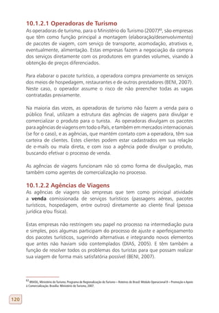 10.1.2.1 Operadoras de Turismo
      As operadoras de turismo, para o Ministério do Turismo (2007)63, são empresas
      que têm como função principal a montagem (elaboração/desenvolvimento)
      de pacotes de viagem, com serviço de transporte, acomodação, atrativos e,
      eventualmente, alimentação. Estas empresas fazem a negociação da compra
      dos serviços diretamente com os produtores em grandes volumes, visando à
      obtenção de preços diferenciados.

      Para elaborar o pacote turístico, a operadora compra previamente os serviços
      dos meios de hospedagem, restaurantes e de outros prestadores (BENI, 2007).
      Neste caso, o operador assume o risco de não preencher todas as vagas
      contratadas previamente.

      Na maioria das vezes, as operadoras de turismo não fazem a venda para o
      público final, utilizam a estrutura das agências de viagens para divulgar e
      comercializar o produto para o turista. As operadoras divulgam os pacotes
      para agências de viagens em todo o País, e também em mercados internacionais
      (se for o caso), e as agências, que mantém contato com a operadora, têm sua
      carteira de clientes. Estes clientes podem estar cadastrados em sua relação
      de e-mails ou mala direta, e com isso a agência pode divulgar o produto,
      buscando efetivar o processo de venda.

      As agências de viagens funcionam não só como forma de divulgação, mas
      também como agentes de comercialização no processo.

      10.1.2.2 Agências de Viagens
      As agências de viagens são empresas que tem como principal atividade
      a venda comissionada de serviços turísticos (passagens aéreas, pacotes
      turísticos, hospedagem, entre outros) diretamente ao cliente final (pessoa
      jurídica e/ou física).

      Estas empresas não restringem seu papel no processo na intermediação pura
      e simples, pois algumas participam do processo de ajuste e aperfeiçoamento
      dos pacotes turísticos, sugerindo alternativas e integrando novos elementos
      que antes não haviam sido contemplados (DIAS, 2005). E têm também a
      função de resolver todos os problemas dos turistas para que possam realizar
      sua viagem de forma mais satisfatória possível (BENI, 2007).



      63
         BRASIL, Ministério do Turismo. Programa de Regionalização do Turismo – Roteiros do Brasil: Módulo Operacional 8 – Promoção e Apoio
      à Comercialização. Brasília: Ministério do Turismo, 2007.



120
 
