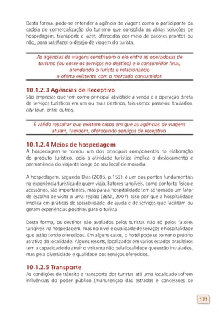 Desta forma, pode-se entender a agência de viagens como o participante da
cadeia de comercialização do turismo que consolida as várias soluções de
hospedagem, transporte e lazer, oferecidas por meio de pacotes prontos ou
não, para satisfazer o desejo de viagem do turista.

     As agências de viagens constituem o elo entre as operadoras de
      turismo (ou entre os serviços no destino) e o consumidor final,
                    atendendo o turista e relacionando
              a oferta existente com o mercado consumidor.

10.1.2.3 Agências de Receptivo
São empresas que tem como principal atividade a venda e a operação direta
de serviços turísticos em um ou mais destinos, tais como: passeios, traslados,
city tour, entre outros.

   É válido ressaltar que existem casos em que as agências de viagens
            atuam, também, oferecendo serviços de receptivo.

10.1.2.4 Meios de hospedagem
A hospedagem se tornou um dos principais componentes na elaboração
do produto turístico, pois a atividade turística implica o deslocamento e
permanência do viajante longe do seu local de moradia.

A hospedagem, segundo Dias (2005, p.153), é um dos pontos fundamentais
na experiência turística de quem viaja. Fatores tangíveis, como conforto físico e
acessórios, são importantes, mas para a hospitalidade tem se tornado um fator
de escolha de visita a uma região (BENI, 2007). Isso por que a hospitalidade
implica em práticas de sociabilidade, de ajuda e de serviços que facilitam ou
geram experiências positivas para o turista.

Desta forma, os destinos são avaliados pelos turistas não só pelos fatores
tangíveis na hospedagem, mas no nível e qualidade de serviços e hospitalidade
que estão sendo oferecidos. Em alguns casos, o hotel pode se tornar o próprio
atrativo da localidade. Alguns resorts, localizados em vários estados brasileiros
tem a capacidade de atrair o visitante não pela localidade que estão instalados,
mas pela diversidade e qualidade dos serviços oferecidos.

10.1.2.5 Transporte
As condições de trânsito e transporte dos turistas até uma localidade sofrem
influências do poder público (manutenção das estradas e concessões de


                                                                                    121
 
