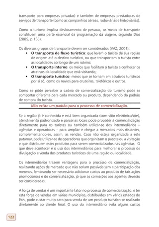 transporte para empresas privadas) e também de empresas prestadoras de
      serviços de transporte (como as companhias aéreas, rodoviárias e hidroviárias).

      Como o turismo implica deslocamento de pessoas, os meios de transporte
      constituem uma parte essencial da programação da viagem, segundo Dias
      (2005, p.153).

      Os diversos grupos de transporte devem ser considerados (VAZ, 2001):
          •	 O transporte de fluxo turístico: que levam o turista de sua região
              de origem até o destino turístico, ou que transportam o turista entre
              as localidades ao longo de um roteiro;
          •	 O transporte interno: os meios que facilitam o turista a conhecer os
              atrativos da localidade que está visitando;
          •	 O transporte turístico: meios que se tornam em atrativos turísticos
              por si só, como os navios para cruzeiros, teleféricos e outros.

      Como se pôde perceber a cadeia de comercialização do turismo pode se
      comportar diferente para cada mercado ou produto, dependendo do padrão
      de compra do turista.
             Não existe um padrão para o processo de comercialização.

      Se a região já é conhecida e está bem organizada (com sítio eletrônico/site),
      atendimento padronizado e parcerias locais pode proceder à comercialização
      diretamente para os turistas ou também utilizar-se dos intermediários –
      agências e operadoras – para ampliar e chegar a mercados mais distantes,
      complementando-se, assim, as vendas. Caso não esteja organizada a este
      patamar, pode utilizar-se de operadoras que organizam o pacote ou a visitação
      e que distribuem estes produtos para serem comercializados nas agências. O
      que deve acontecer é o uso dos intermediários para melhorar o processo de
      divulgação e venda dos produtos turísticos de uma região ou localidade.

      Os intermediários trazem vantagens para o processo de comercialização,
      realizando ações de mercado que não seriam possíveis sem a participação dos
      mesmos, lembrando ser necessário adicionar custos ao produto de tais ações
      promocionais e de comercialização, já que as comissões aos agentes deverão
      ser consideradas.

      A força de vendas é um importante fator no processo de comercialização, e ter
      esta força de vendas em vários municípios, distribuídos em vários estados do
      País, pode custar muito caro para venda de um produto turístico se realizado
      diretamente ao cliente final. O uso do intermediário evita alguns custos


122
 