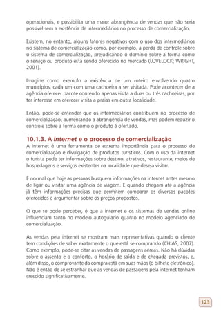 operacionais, e possibilita uma maior abrangência de vendas que não seria
possível sem a existência de intermediários no processo de comercialização.

Existem, no entanto, alguns fatores negativos com o uso dos intermediários
no sistema de comercialização como, por exemplo, a perda de controle sobre
o sistema de comercialização, prejudicando o domínio sobre a forma como
o serviço ou produto está sendo oferecido no mercado (LOVELOCK; WRIGHT,
2001).

Imagine como exemplo a existência de um roteiro envolvendo quatro
municípios, cada um com uma cachoeira a ser visitada. Pode acontecer de a
agência oferecer pacote contendo apenas visita a duas ou três cachoeiras, por
ter interesse em oferecer visita a praias em outra localidade.

Então, pode-se entender que os intermediários contribuem no processo de
comercialização, aumentando a abrangência de vendas, mas podem reduzir o
controle sobre a forma como o produto é ofertado.

10.1.3. A internet e o processo de comercialização
A internet é uma ferramenta de extrema importância para o processo de
comercialização e divulgação de produtos turísticos. Com o uso da internet
o turista pode ter informações sobre destino, atrativos, restaurante, meios de
hospedagens e serviços existentes na localidade que deseja visitar.

É normal que hoje as pessoas busquem informações na internet antes mesmo
de ligar ou visitar uma agência de viagem. E quando chegam até a agência
já têm informações precisas que permitem comparar os diversos pacotes
oferecidos e argumentar sobre os preços propostos.

O que se pode perceber, é que a internet e os sistemas de vendas online
influenciam tanto no modelo autoguiado quanto no modelo agenciado de
comercialização.

As vendas pela internet se mostram mais representativas quando o cliente
tem condições de saber exatamente o que está se comprando (CHIAS, 2007).
Como exemplo, pode-se citar as vendas de passagens aéreas. Não há dúvidas
sobre o assento e o conforto, o horário de saída e de chegada previstos, e,
além disso, o comprovante da compra está em suas mãos (o bilhete eletrônico).
Não é então de se estranhar que as vendas de passagens pela internet tenham
crescido significativamente.




                                                                                 123
 