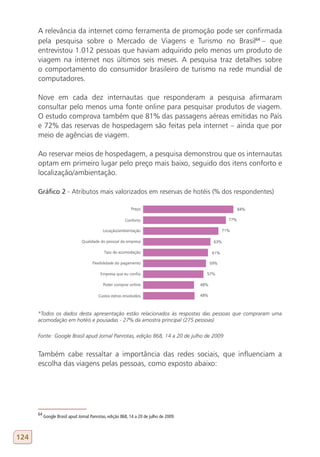 A relevância da internet como ferramenta de promoção pode ser confirmada
      pela pesquisa sobre o Mercado de Viagens e Turismo no Brasil64 – que
      entrevistou 1.012 pessoas que haviam adquirido pelo menos um produto de
      viagem na internet nos últimos seis meses. A pesquisa traz detalhes sobre
      o comportamento do consumidor brasileiro de turismo na rede mundial de
      computadores.

      Nove em cada dez internautas que responderam a pesquisa afirmaram
      consultar pelo menos uma fonte online para pesquisar produtos de viagem.
      O estudo comprova também que 81% das passagens aéreas emitidas no País
      e 72% das reservas de hospedagem são feitas pela internet – ainda que por
      meio de agências de viagem.

      Ao reservar meios de hospedagem, a pesquisa demonstrou que os internautas
      optam em primeiro lugar pelo preço mais baixo, seguido dos itens conforto e
      localização/ambientação.

      gráfico 2 - Atributos mais valorizados em reservas de hotéis (% dos respondentes)




      *Todos os dados desta apresentação estão relacionados às respostas das pessoas que compraram uma
      acomodação em hotéis e pousadas - 27% da amostra principal (275 pessoas)

      Fonte: Google Brasil apud Jornal Panrotas, edição 868, 14 a 20 de julho de 2009


      Também cabe ressaltar a importância das redes sociais, que influenciam a
      escolha das viagens pelas pessoas, como exposto abaixo:




      64
           Google Brasil apud Jornal Panrotas, edição 868, 14 a 20 de julho de 2009.



124
 