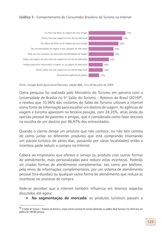 gráfico 3 - Comportamento do Consumidor Brasileiro de Turismo na Internet




Fonte: Google Brasil apud Jornal Panrotas, edição 868, 14 a 20 de julho de 2009

Outra pesquisa foi realizada pelo Ministério do Turismo em parceria com a
Universidade de Brasília no 5º Salão do Turismo – Roteiros do Brasil (2010)65,
e revelou que 70,96% dos visitantes do Salão do Turismo utilizam a internet
como fonte de informação para escolher um destino de viagem. As agências de
viagem e turismo aparecem na terceira posição, com 24,35%, atrás ainda da
opinião pessoal de parentes e amigos, que é considerada como fator decisivo
na escolha de um destino por 46,97% dos entrevistados.

Quando o cliente deseja um produto que não conhece, ou não tem certeza
de como juntar os diferentes produtos que está comprando (montando
um pacote turístico de vários dias, passando por várias localidades) então a
incerteza pode reduzir a compra na internet.

Caberá ao empresário que oferece o serviço ou produto criar outras formas
de atendimento, mais personalizadas para reduzir estas incertezas. Poderão
ser criadas formas de atendimento complementar, tais como por telefone,
pelo envio de informações complementares, por um sistema de atendimento
pessoal (tira-dúvidas) ou qualquer outra forma de atendimento que reduza as
incertezas no processo de compra.

Pode-se perceber que a internet também influencia em diversos aspectos
discutidos até agora:
    •	 Na segmentação de mercado: os produtos turísticos passam a

65
  O Salão do Turismo – Roteiros do Brasil é o maior evento nacional de turismo destinado ao público final (turistas). Em 2010 teve um
público de 109.000 pessoas.



                                                                                                                                        125
 