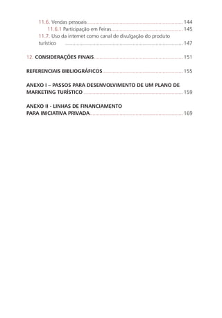11.6. Vendas pessoais................................................................... 144
           11.6.1 Participação em Feiras.................................................. 145
      11.7. Uso da internet como canal de divulgação do produto
      turístico    .................................................................................. 147

12. CONSIDERAÇÕES FINAIS.............................................................. 151

REFERENCIAIS BIBLIOGRÁFICOS ........................................................ 155

ANEXO I – PASSOS PARA DESENVOLVIMENTO DE UM PLANO DE
MARKETING TURÍSTICO ..................................................................... 159

ANEXO II - LINHAS DE FINANCIAMENTO
PARA INICIATIVA PRIVADA................................................................. 169




                                                                                                            13
 