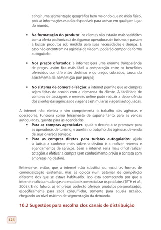 atingir uma segmentação geográfica bem maior do que no meio físico,
             pois as informações estarão disponíveis para acesso em qualquer lugar
             do mundo;

          •	 Na formatação do produto: os clientes não estarão mais satisfeitos
             com a oferta padronizada de algumas operadoras de turismo, e passam
             a buscar produtos sob medida para suas necessidades e desejos. E
             caso não encontrem na agência de viagem, poderão compor de forma
             autoguiada;

          •	 Nos preços ofertados: a internet gera uma enorme transparência
             de preços, assim fica mais fácil a comparação entre os benefícios
             oferecidos por diferentes destinos e os preços cobrados, causando
             acirramento da competição por preços;

          •	 No sistema de comercialização: a internet permite que as compras
             sejam feitas de acordo com a demanda do cliente. A facilidade de
             compras de passagens e reservas online pode reduzir a dependência
             dos clientes das agências de viagens e estimular as viagens autoguiadas.

      A internet não elimina e sim complementa o trabalho das agências e
      operadoras. Funciona como ferramenta de suporte tanto para as vendas
      autoguiadas, quanto para as agenciadas.
          •	 Para as compras agenciadas: ajuda o destino a se promover para
             as operadoras de turismo, e auxilia no trabalho das agências de venda
             de seus diversos serviços;
          •	 Para as compras diretas para turistas autoguiados: ajuda
             o turista a conhecer mais sobre o destino e a realizar reservas e
             agendamentos de serviços. Sem a internet seria mais difícil realizar
             cotações e efetivar a compra sem conhecimento prévio e contato com
             empresas no destino.

      Entende-se, então, que a internet não substitui ou exclui as formas de
      comercialização existentes, mas as coloca num patamar de competição
      diferente dos que se estava habituado. Isso está acontecendo por que a
      internet realizou mudanças no modo de comercializar os produtos (SETH et al.,
      2002). E no futuro, as empresas poderão oferecer produtos personalizados,
      especificamente para cada consumidor, somente para aquela ocasião,
      chegando ao nível máximo de segmentação da demanda.

      10.2 Sugestões para escolha dos canais de distribuição


126
 