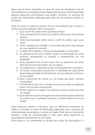 Agora que já foram abordados os tipos de canal de distribuição (uso de
intermediários) e as vantagens e desvantagens das parcerias, serão relacionadas
algumas perguntas direcionadoras que podem contribuir no processo de
escolha do intermediário adequado para cada tipo de produto turístico ou
localidade.

Antes de iniciar as ações de contatos com os intermediários para compor o
sistema de comercialização, deve-se perguntar:
      1. Qual o perfil do público-alvo que desejo atingir?
      2. Tenho condições de formatar um produto turístico para este perfil de
          público?
      3. Onde está localizado (onde mora) o perfil de público que quero
          atrair?
      4. Tenho condições de proceder a comercialização para estas pessoas
          em suas regiões de moradia?
      5. A região tem produtos e roteiros já consolidados e conhecidos?
      6. As operadoras de turismo podem ajudar na composição de novos
          produtos considerando os atrativos e equipamentos em sua
          localidade?
      7. Quais operadoras de turismo atuam com os segmentos de oferta
          (tipos de turismo) que existem em sua região?
      8. Sua região possui capacidade ociosa nos equipamentos e atrativos?
      9. As vendas autoguiadas já preenchem a totalidade de carga (oferta
          disponível/capacidade de atendimento) de seus produtos turísticos e
          de sua região?
      10. Qual o percentual de turistas em sua região que fazem compras
          autoguiadas?
      11. A localidade já atrai e tem visitação de turistas de todas as regiões do
          Brasil e do mercado internacional?
      12. Existem agências de viagens nos destinos emissores potenciais para
          sua região?
      13. Quais agências atuam com segmentos de demanda que tem potencial
          de compra para os produtos turísticos e roteiros existentes em sua
          região?

Essas perguntas ajudam a direcionar para as deficiências comerciais da
região e a escolher os canais de distribuição adequados para o processo de
comercialização dos produtos e roteiros da região. Pode não ser interessante
expandir a rede de comercialização se não existe oferta disponível ou
capacidade de atendimento em sua região.
Outro ponto a ser considerado na escolha dos canais de distribuição é a


                                                                                     127
 
