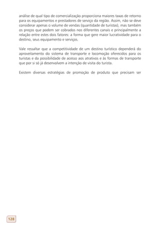 análise de qual tipo de comercialização proporciona maiores taxas de retorno
      para os equipamentos e prestadores de serviço da região. Assim, não se deve
      considerar apenas o volume de vendas (quantidade de turistas), mas também
      os preços que podem ser cobrados nos diferentes canais e principalmente a
      relação entre estes dois fatores: a forma que gere maior lucratividade para o
      destino, seus equipamento e serviços.

      Vale ressaltar que a competitividade de um destino turístico dependerá do
      aproveitamento do sistema de transporte e locomoção oferecidos para os
      turistas e da possibilidade de acesso aos atrativos e às formas de transporte
      que por si só já desenvolvem a intenção de visita do turista.

      Existem diversas estratégias de promoção de produto que precisam ser




128
 