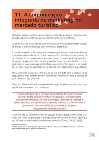 11. A comunicação
     integrada de marketing no
     mercado turístico
definidas, pois um destino é uma marca, e, portanto, precisa se relacionar com
os públicos de seu interesse para se tornar conhecida e preferida.

Na comunicação integrada de marketing existem muitas ferramentas capazes
de atingir o público desejado com a eficiência pretendida.

A combinação destas ferramentas é que conseguirá tornar esta marca famosa
e altamente desejada. Como fortes ferramentas de influência na decisão de
um destino é preciso considerar também que o “boca-a-boca” (comentários
de amigos e parentes) tem muita importância no mercado turístico, como
podemos ver nas pesquisas apresentadas anteriormente, logo a repercussão
dos serviços e nível de satisfação do turista esta bem relacionada à sua visitação.

Muitas pessoas associam a divulgação de um produto com a realização de
propaganda. Mas existem diversas formas de se comunicar com o público ao
qual se destina seu produto.

Antes de definir as várias formas de comunicação, é necessário entender o que
significa se comunicar com os clientes.

        A promoção turística é um item do composto de marketing que
         abrange todas as ferramentas mercadológicas utilizadas para
       estabelecer comunicação com o mercado, incluindo as técnicas a
     serem aplicadas para promover o produto turístico e a forma como a
             promoção será transmitida ao consumidor: imagem,
                      linguagem de comunicação etc.67
66

A publicidade é a forma de atingir as pessoas em suas casas, ou em outro local
longe dos locais de produção e entrega, para comunicar uma mensagem que
visa influenciar em sua decisão de compra (MIDDLETON; CLARKE, 2002).

66
  BRASIL, Ministério do Turismo. Programa de Regionalização do Turismo – Roteiros do Brasil: Módulo Operacional 8 – Promoção e
Apoio a Comercialização. Brasília: Ministério do Turismo, 2007.



                                                                                                                                 129
 