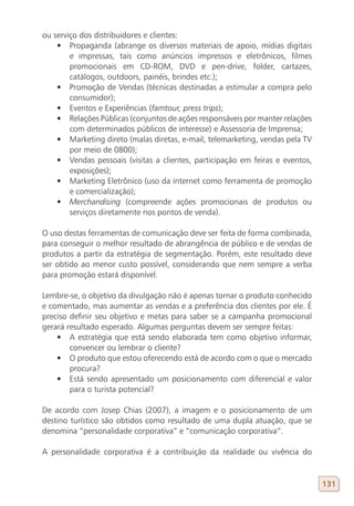 ou serviço dos distribuidores e clientes:
    •	 Propaganda (abrange os diversos materiais de apoio, mídias digitais
        e impressas, tais como anúncios impressos e eletrônicos, filmes
        promocionais em CD-ROM, DVD e pen-drive, folder, cartazes,
        catálogos, outdoors, painéis, brindes etc.);
    •	 Promoção de Vendas (técnicas destinadas a estimular a compra pelo
        consumidor);
    •	 Eventos e Experiências (famtour, press trips);
    •	 Relações Públicas (conjuntos de ações responsáveis por manter relações
        com determinados públicos de interesse) e Assessoria de Imprensa;
    •	 Marketing direto (malas diretas, e-mail, telemarketing, vendas pela TV
        por meio de 0800);
    •	 Vendas pessoais (visitas a clientes, participação em feiras e eventos,
        exposições);
    •	 Marketing Eletrônico (uso da internet como ferramenta de promoção
        e comercialização);
    •	 Merchandising (compreende ações promocionais de produtos ou
        serviços diretamente nos pontos de venda).

O uso destas ferramentas de comunicação deve ser feita de forma combinada,
para conseguir o melhor resultado de abrangência de público e de vendas de
produtos a partir da estratégia de segmentação. Porém, este resultado deve
ser obtido ao menor custo possível, considerando que nem sempre a verba
para promoção estará disponível.

Lembre-se, o objetivo da divulgação não é apenas tornar o produto conhecido
e comentado, mas aumentar as vendas e a preferência dos clientes por ele. É
preciso definir seu objetivo e metas para saber se a campanha promocional
gerará resultado esperado. Algumas perguntas devem ser sempre feitas:
    •	 A estratégia que está sendo elaborada tem como objetivo informar,
        convencer ou lembrar o cliente?
    •	 O produto que estou oferecendo está de acordo com o que o mercado
        procura?
    •	 Está sendo apresentado um posicionamento com diferencial e valor
        para o turista potencial?

De acordo com Josep Chias (2007), a imagem e o posicionamento de um
destino turístico são obtidos como resultado de uma dupla atuação, que se
denomina “personalidade corporativa” e “comunicação corporativa”.

A personalidade corporativa é a contribuição da realidade ou vivência do


                                                                                131
 