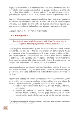 lugar; é o resultado do que está sendo feito e de como está sendo feito. Por
      outro lado, a comunicação corporativa é o que está sendo dito e como está
      sendo dito, sobretudo fora do destino, pois é a única realidade que pode ser
      percebida por aqueles que nada mais são ainda do que os potenciais turistas.

      Portanto, é importante primeiramente a definição da comunicação corporativa
      do destino, de maneira que seja clara a forma com quer ser percebido pelo
      mercado, para depois escolher entre as diversas ferramentas àquelas que
      apresentam o melhor custo-benefício para atingir os objetivos do destino.

      A seguir, algumas das ferramentas de promoção:

      11.1. Propaganda

              Propaganda pode ser definida como todo incentivo pago com o
                    objetivo de divulgar produtos, serviços e idéias.68
      67

      A propaganda funciona como grande iniciador de vendas – uma agência
      divulgando seus pacotes de final de ano constitui um bom exemplo. Talvez
      a propaganda seja a forma mais custosa de se promover o produto turístico,
      porque pressupõe a compra de espaço para matérias pagas na mídia impressa
      e eletrônica, ou de espaços para publicação de anúncios. Porém ela se torna
      interessante porque permite atingir um grande número de pessoas ao mesmo
      tempo, além de poder ser direcionada a públicos específicos.

      A propaganda pode ser feita por meio da utilização de material de apoio, ou
      seja, mídias impressas ou digitais que auxiliam o processo de comercialização
      por meio da explicação, detalhamento e identidade visual dos produtos ou
      serviços.

      Esse material pode ser um folheto promocional, um brinde, um CD-ROM, DVD
      ou pen-drive com uma apresentação do roteiro e, até mesmo, uma página da
      internet. Seguem algumas sugestões de tipos de materiais de apoio:
           •	 Material institucional: mapas turísticos, folhetos, folders, catálogos,
              entre outros;
           •	 Material promocional e comercial: tarifário comercial estadual,
              folhetos, folders, cartazes, banners (peça impressa para ser fixada
              verticalmente), sacolas, bolsas, camisetas, bonés, canetas, chaveiros,


      67
         BRASIL, Ministério do Turismo. Programa de Regionalização do Turismo – Roteiros do Brasil: Módulo Operacional 8 – Promoção e Apoio
      a Comercialização. Brasília: Ministério do Turismo , 2007.



132
 