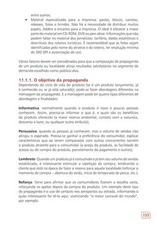 entre outros;
    •	 Material especializado para a imprensa: pastas, blocos, canetas,
       releases, fotos e brindes. Não há a necessidade de distribuir muitos
       papéis, folders e encartes para a imprensa. O ideal é oferecer a maior
       parte do material em CD-ROM, DVD ou pen-drive. Informações que não
       podem faltar no material dos jornalistas: tarifário, dados estatísticos e
       descritivos dos roteiros turísticos. É recomendável que as fotos sejam
       identificadas pelo nome do atrativo e do roteiro, ter resolução mínima
       de 300 DPI e autorização de uso.

Vários fatores devem ser considerados para que a composição de propaganda
de um produto ou localidade atinja resultados satisfatórios no segmento de
demanda escolhido como público-alvo.

11.1.1. O objetivo da propaganda
Dependendo do ciclo de vida do produto (se é um produto lançamento, já
é conhecido ou se já está saturado), pode-se fazer abordagens diferentes na
mensagem da propaganda. E a mensagem pode ter quatro tipos diferentes de
abordagens e finalidades:

Informativa: normalmente quando o produto é novo e poucas pessoas
conhecem. Assim, precisa-se informar o que é, e quais são os benefícios
do produto oferecido (a maior reserva ambiental, contato com a natureza,
descanso e lazer, ou qualquer outro atributo);

Persuasiva: quando as pessoas já conhecem, mas o volume de vendas não
atingiu o esperado. Precisa-se ganhar a preferência do consumidor, explicar
características que ao serem comparadas com outros concorrentes tornem
o produto atraente para o consumidor (o preço do produto, as facilidade de
acesso ou de compra do produto, parcelamento do pagamento e outros);

Lembrete: Quando um produto já é consumido e já tem seu volume de vendas
estabilizado, é interessante estimular a repetição da compra, lembrando o
cliente que está na época de fazer a reserva para aquela localidade (reforçar o
momento de compra – abertura do verão, início de temporada de pesca, etc.);

Reforço: Serve para afirmar que os consumidores fizeram a escolha certa,
reforçando os apelos depois da compra do produto. Um exemplo deste tipo
de propaganda é o uso de cartazes nos aeroportos ou estrada, informando o
quão interessante foi tê-lo aqui, vivenciando “o maior carnaval do mundo”,
por exemplo.


                                                                                   133
 