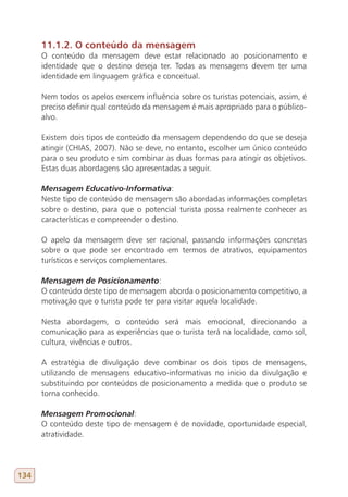 11.1.2. O conteúdo da mensagem
      O conteúdo da mensagem deve estar relacionado ao posicionamento e
      identidade que o destino deseja ter. Todas as mensagens devem ter uma
      identidade em linguagem gráfica e conceitual.

      Nem todos os apelos exercem influência sobre os turistas potenciais, assim, é
      preciso definir qual conteúdo da mensagem é mais apropriado para o público-
      alvo.

      Existem dois tipos de conteúdo da mensagem dependendo do que se deseja
      atingir (CHIAS, 2007). Não se deve, no entanto, escolher um único conteúdo
      para o seu produto e sim combinar as duas formas para atingir os objetivos.
      Estas duas abordagens são apresentadas a seguir.

      Mensagem Educativo-Informativa:
      Neste tipo de conteúdo de mensagem são abordadas informações completas
      sobre o destino, para que o potencial turista possa realmente conhecer as
      características e compreender o destino.

      O apelo da mensagem deve ser racional, passando informações concretas
      sobre o que pode ser encontrado em termos de atrativos, equipamentos
      turísticos e serviços complementares.

      Mensagem de Posicionamento:
      O conteúdo deste tipo de mensagem aborda o posicionamento competitivo, a
      motivação que o turista pode ter para visitar aquela localidade.

      Nesta abordagem, o conteúdo será mais emocional, direcionando a
      comunicação para as experiências que o turista terá na localidade, como sol,
      cultura, vivências e outros.

      A estratégia de divulgação deve combinar os dois tipos de mensagens,
      utilizando de mensagens educativo-informativas no inicio da divulgação e
      substituindo por conteúdos de posicionamento a medida que o produto se
      torna conhecido.

      Mensagem Promocional:
      O conteúdo deste tipo de mensagem é de novidade, oportunidade especial,
      atratividade.




134
 
