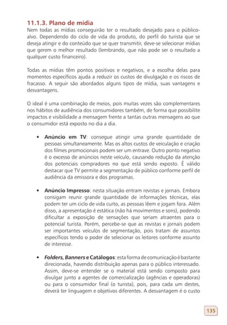 11.1.3. Plano de mídia
Nem todas as mídias conseguirão ter o resultado desejado para o público-
alvo. Dependendo do ciclo de vida do produto, do perfil do turista que se
deseja atingir e do conteúdo que se quer transmitir, deve-se selecionar mídias
que gerem o melhor resultado (lembrando, que não pode ser o resultado a
qualquer custo financeiro).

Todas as mídias têm pontos positivos e negativos, e a escolha delas para
momentos específicos ajuda a reduzir os custos de divulgação e os riscos de
fracasso. A seguir são abordados alguns tipos de mídia, suas vantagens e
desvantagens.

O ideal é uma combinação de meios, pois muitas vezes são complementares
nos hábitos de audiência dos consumidores também, de forma que possibilite
impactos e visibilidade a mensagem frente a tantas outras mensagens ao que
o consumidor está exposto no dia a dia.

    •	 Anúncio em TV: consegue atingir uma grande quantidade de
       pessoas simultaneamente. Mas os altos custos de veiculação e criação
       dos filmes promocionais podem ser um entrave. Outro ponto negativo
       é o excesso de anúncios neste veículo, causando redução da atenção
       dos potenciais compradores no que está sendo exposto. É válido
       destacar que TV permite a segmentação de público conforme perfil de
       audiência da emissora e dos programas.

    •	 Anúncio Impresso: nesta situação entram revistas e jornais. Embora
       consigam reunir grande quantidade de informações técnicas, elas
       podem ter um ciclo de vida curto, as pessoas lêem e jogam fora. Além
       disso, a apresentação é estática (não há movimentos e sons), podendo
       dificultar a exposição de sensações que seriam atraentes para o
       potencial turista. Porém, percebe-se que as revistas e jornais podem
       ser importantes veículos de segmentação, pois tratam de assuntos
       específicos tendo o poder de selecionar os leitores conforme assunto
       de interesse.

    •	 Folders, Banners e Catálogos: esta forma de comunicação é bastante
       direcionada, havendo distribuição apenas para o público interessado.
       Assim, deve-se entender se o material está sendo composto para
       divulgar junto a agentes de comercialização (agências e operadoras)
       ou para o consumidor final (o turista), pois, para cada um destes,
       deverá ter linguagem e objetivos diferentes. A desvantagem é o custo


                                                                                 135
 
