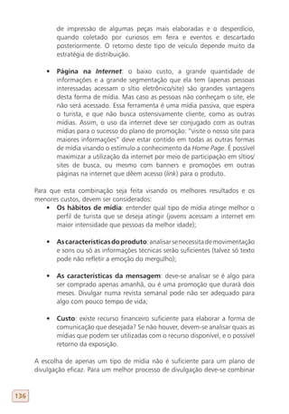 de impressão de algumas peças mais elaboradas e o desperdício,
             quando coletado por curiosos em feira e eventos e descartado
             posteriormente. O retorno deste tipo de veículo depende muito da
             estratégia de distribuição.

          •	 Página na Internet: o baixo custo, a grande quantidade de
             informações e a grande segmentação que ela tem (apenas pessoas
             interessadas acessam o sítio eletrônico/site) são grandes vantagens
             desta forma de mídia. Mas caso as pessoas não conheçam o site, ele
             não será acessado. Essa ferramenta é uma mídia passiva, que espera
             o turista, e que não busca ostensivamente cliente, como as outras
             mídias. Assim, o uso da internet deve ser conjugado com as outras
             mídias para o sucesso do plano de promoção: “visite o nosso site para
             maiores informações” deve estar contido em todas as outras formas
             de mídia visando o estímulo a conhecimento da Home Page. É possível
             maximizar a utilização da internet por meio de participação em sítios/
             sites de busca, ou mesmo com banners e promoções em outras
             páginas na internet que dêem acesso (link) para o produto.

      Para que esta combinação seja feita visando os melhores resultados e os
      menores custos, devem ser considerados:
          •	 Os hábitos de mídia: entender qual tipo de mídia atinge melhor o
             perfil de turista que se deseja atingir (jovens acessam a internet em
             maior intensidade que pessoas da melhor idade);

          •	 As características do produto: analisar se necessita de movimentação
             e sons ou só as informações técnicas serão suficientes (talvez só texto
             pode não refletir a emoção do mergulho);

          •	 As características da mensagem: deve-se analisar se é algo para
             ser comprado apenas amanhã, ou é uma promoção que durará dois
             meses. Divulgar numa revista semanal pode não ser adequado para
             algo com pouco tempo de vida;

          •	 Custo: existe recurso financeiro suficiente para elaborar a forma de
             comunicação que desejada? Se não houver, devem-se analisar quais as
             mídias que podem ser utilizadas com o recurso disponível, e o possível
             retorno da exposição.

      A escolha de apenas um tipo de mídia não é suficiente para um plano de
      divulgação eficaz. Para um melhor processo de divulgação deve-se combinar


136
 
