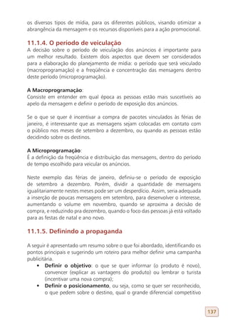 os diversos tipos de mídia, para os diferentes públicos, visando otimizar a
abrangência da mensagem e os recursos disponíveis para a ação promocional.

11.1.4. O período de veiculação
A decisão sobre o período de veiculação dos anúncios é importante para
um melhor resultado. Existem dois aspectos que devem ser considerados
para a elaboração do planejamento de mídia: o período que será veiculado
(macroprogramação) e a freqüência e concentração das mensagens dentro
deste período (microprogramação).

A Macroprogramação:
Consiste em entender em qual época as pessoas estão mais suscetíveis ao
apelo da mensagem e definir o período de exposição dos anúncios.

Se o que se quer é incentivar a compra de pacotes vinculados às férias de
janeiro, é interessante que as mensagens sejam colocadas em contato com
o público nos meses de setembro a dezembro, ou quando as pessoas estão
decidindo sobre os destinos.

A Microprogramação:
É a definição da freqüência e distribuição das mensagens, dentro do período
de tempo escolhido para veicular os anúncios.

Neste exemplo das férias de janeiro, definiu-se o período de exposição
de setembro a dezembro. Porém, dividir a quantidade de mensagens
igualitariamente nestes meses pode ser um desperdício. Assim, seria adequada
a inserção de poucas mensagens em setembro, para desenvolver o interesse,
aumentando o volume em novembro, quando se aproxima a decisão de
compra, e reduzindo pra dezembro, quando o foco das pessoas já está voltado
para as festas de natal e ano novo.

11.1.5. Definindo a propaganda

A seguir é apresentado um resumo sobre o que foi abordado, identificando os
pontos principais e sugerindo um roteiro para melhor definir uma campanha
publicitária.
    •	 Definir o objetivo: o que se quer informar (o produto é novo),
        convencer (explicar as vantagens do produto) ou lembrar o turista
        (incentivar uma nova compra);
    •	 Definir o posicionamento, ou seja, como se quer ser reconhecido,
        o que pedem sobre o destino, qual o grande diferencial competitivo


                                                                               137
 