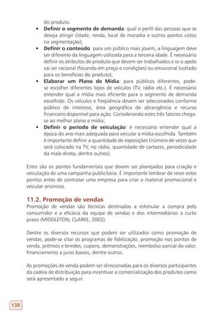 do produto.
          •	   Definir o segmento de demanda: qual o perfil das pessoas que se
               deseja atingir (idade, renda, local de moradia e outros pontos vistos
               na segmentação);
          •	   Definir o conteúdo: para um público mais jovem, a linguagem deve
               ser diferente da linguagem utilizada para a terceira idade. É necessário
               definir os atributos do produto que devem ser trabalhados e se o apelo
               vai ser racional (focando em preço e condições) ou emocional (voltado
               para os benefícios do produto);
          •	   Elaborar um Plano de Mídia: para públicos diferentes, pode-
               se escolher diferentes tipos de veículos (TV, rádio etc.). É necessário
               entender qual a mídia mais eficiente para o segmento de demanda
               escolhido. Os veículos e freqüência devem ser selecionados conforme
               público de interesse, área geográfica de abrangência e recurso
               financeiro disponível para ação. Considerando estes três fatores chega-
               se ao melhor plano e mídia;
          •	   Definir o período de veiculação: é necessário entender qual a
               época do ano mais adequada para veicular a mídia escolhida. Também
               é importante definir a quantidade de exposições (número de vezes que
               será colocado na TV, no rádio, quantidade de cartazes, periodicidade
               da mala direta, dentre outros).

      Estes são os pontos fundamentais que devem ser planejados para criação e
      veiculação de uma campanha publicitária. É importante lembrar de rever estes
      pontos antes de contratar uma empresa para criar o material promocional e
      veicular anúncios.

      11.2. Promoção de vendas
      Promoção de vendas são técnicas destinadas a estimular a compra pelo
      consumidor e a eficácia da equipe de vendas e dos intermediários a curto
      prazo (MIDDLETON; CLARKE, 2002).

      Dentre os diversos recursos que podem ser utilizados como promoção de
      vendas, pode-se citar os programas de fidelização, promoção nos pontos de
      venda, prêmios e brindes, cupons, demonstrações, reembolso parcial do valor,
      financiamento a juros baixos, dentre outros.

      As promoções de venda podem ser direcionadas para os diversos participantes
      da cadeia de distribuição para incentivar a comercialização dos produtos como
      será apresentado a seguir.




138
 