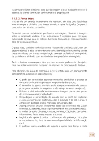 viagem para visitar o destino, para que conheçam o local e possam oferecer o
destino ao cliente com maior conhecimento e propriedade.

11.3.2 Press trips
Trata-se de um arranjo inteiramente de negócios, em que uma localidade
investe tempo e dinheiro para trazer jornalistas e/ou fotógrafos (imprensa)
para visitar um atrativo ou destino.

Espera-se que os participantes publiquem reportagens, histórias e imagens
sobre a localidade visitada. Este instrumento é utilizado para conseguir
publicidade positiva para os roteiros turísticos, tornando-os mais conhecidos
para os turistas potenciais.

O press trips, também conhecido como “viagem de familiarização”, tem um
objetivo técnico e deve ser coordenado com a estratégia de marketing que se
pretende adotar, por isto sua organização deve ser profissional, com padrão
de qualidade e alinhado com as atividades e os propósitos do negócio.

Tanto o famtour como o press trips precisam ser antecipadamente planejados
para que estas ferramentas cumpram os objetivos de promoção do destino.

Para otimizar esta ação de promoção, deve-se estabelecer um planejamento
considerando as seguintes especificações:

    •	 O perfil dos convidados segundo mercados prioritários e grupos de
       consumo de interesse apontados no plano de divulgação;
    •	 O tamanho do grupo de visita mais adequado (excesso de pessoas
       pode gerar experiências negativas e não atingir as metas desejadas);
    •	 Roteiros e atividades relacionados com a imagem que se quer passar
       do produto ou roteiro trabalhado;
    •	 Hospedagem e alimentação de acordo com o perfil dos visitantes
       e com as experiências pretendidas (se o produto é de sol e praia, o
       almoço em barracas a beira mar pode ser apropriado);
    •	 Acompanhantes (muitos integrantes deste tipo de evento não viajam
       sozinhos, e, portanto, deve se pensar também nos acompanhantes);
    •	 Materiais de apoio (folderes, cartazes, banners, CDs, DVDs, pen drives,
       informativos, fotos, press releases e outros);
    •	 Logística de apoio (convite, confirmação de presença, recepção,
       acompanhamento, fone de contato e disponibilidade de informação
       etc.);
    •	 E qualquer outra atividade de suporte e apoio para tornar a visita


                                                                                 141
 