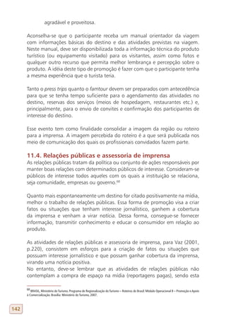 agradável e proveitosa.

      Aconselha-se que o participante receba um manual orientador da viagem
      com informações básicas do destino e das atividades previstas na viagem.
      Neste manual, deve ser disponibilizada toda a informação técnica do produto
      turístico (ou equipamento visitado) para os visitantes, assim como fotos e
      qualquer outro recurso que permita melhor lembrança e percepção sobre o
      produto. A idéia deste tipo de promoção é fazer com que o participante tenha
      a mesma experiência que o turista teria.

      Tanto o press trips quanto o famtour devem ser preparados com antecedência
      para que se tenha tempo suficiente para o agendamento das atividades no
      destino, reservas dos serviços (meios de hospedagem, restaurantes etc.) e,
      principalmente, para o envio de convites e confirmação dos participantes de
      interesse do destino.

      Esse evento tem como finalidade consolidar a imagem da região ou roteiro
      para a imprensa. A imagem percebida do roteiro é a que será publicada nos
      meio de comunicação dos quais os profissionais convidados fazem parte.

      11.4. Relações públicas e assessoria de imprensa
      As relações públicas tratam da política ou conjunto de ações responsáveis por
      manter boas relações com determinados públicos de interesse. Consideram-se
      públicos de interesse todos aqueles com os quais a instituição se relaciona,
      seja comunidade, empresas ou governo.68

      Quanto mais espontaneamente um destino for citado positivamente na mídia,
      melhor o trabalho de relações públicas. Essa forma de promoção visa a criar
      fatos ou situações que tenham interesse jornalístico, ganhem a cobertura
      da imprensa e venham a virar notícia. Dessa forma, consegue-se fornecer
      informação, transmitir conhecimento e educar o consumidor em relação ao
      produto.

      As atividades de relações públicas e assessoria de imprensa, para Vaz (2001,
      p.220), consistem em esforços para a criação de fatos ou situações que
      possuam interesse jornalístico e que possam ganhar cobertura da imprensa,
      virando uma notícia positiva.
      No entanto, deve-se lembrar que as atividades de relações públicas não
      contemplam a compra de espaço na mídia (reportagens pagas), sendo esta

      68
         BRASIL, Ministério do Turismo. Programa de Regionalização do Turismo – Roteiros do Brasil: Módulo Operacional 8 – Promoção e Apoio
      à Comercialização. Brasília: Ministério do Turismo, 2007.



142
 