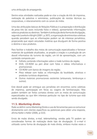 uma atribuição da propaganda.

Dentre estas atividades realizadas pode-se citar a criação de kits de imprensa,
realização de palestras e seminários, publicações de revistas técnicas ou
corporativas, e relacionamento com os canais de mídia.

Uma das atribuições básicas de Relações Públicas é a preparação e distribuição
de press kits (às vezes incluindo fotos e vídeos), apresentando informações
sobre os produtos ou destinos. Também é atribuição desta forma de divulgação,
segundo Lovelock e Wright (2001, p.307), a organização de entrevistas coletivas
quando percebem que as informações podem ser de interesse jornalístico,
propiciando que sejam veiculadas matérias que divulguem de forma positiva
o destino e seus produtos.

Para facilitar o trabalho dos meios de comunicação especializados e fornecer
materiais de qualidade atualizados, se propõe a criação e a produção de um
dossiê informativo do turismo da região, um kit de apresentação, com um
conteúdo composto por:
    •	 Folheto contendo informações sobre o trade turístico da região;
    •	 DVD, CD-ROM ou pen drive com fotos e vídeos informativos e
        promocionais
    •	 CD-ROM com banco de imagens da região;
    •	 Press release com todas as informações da localidade, atrativos e
        produtos turísticos disponíveis;
    •	 Outros materiais promocionais existentes (artesanato, lembranças e
        outros).

Este dossiê pode ser entregue aos jornalistas em encontros como coletivas
de imprensa, participação em feiras ou viagens de familiarização. Mas
podem também ser feitos contatos diretos com os meios de comunicação
especializados ou que têm interesse particular no tipo de turismo que está
sendo divulgado.

11.5. Marketing direto
Pode-se definir como Marketing Direto o uso de ferramentas para se comunicar
diretamente com clientes específicos ou potenciais para obter uma resposta,
afirma Kotler e Keller (2006, p.533).

Envio de malas diretas, e-mail, telemarketing, vendas pela TV podem ser
consideradas formas de realização deste tipo de divulgação. O e-mail é
utilizado como forma de divulgação de mala direta, embora muitas vezes a


                                                                                  143
 