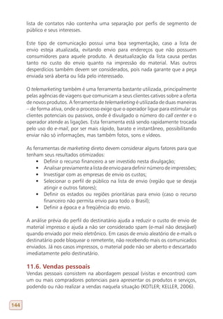 lista de contatos não contenha uma separação por perfis de segmento de
      público e seus interesses.

      Este tipo de comunicação possui uma boa segmentação, caso a lista de
      envio esteja atualizada, evitando envio para endereços que não possuem
      consumidores para aquele produto. A desatualização da lista causa perdas
      tanto no custo do envio quanto na impressão do material. Mas outros
      desperdícios também devem ser considerados, pois nada garante que a peça
      enviada será aberta ou lida pelo interessado.

      O telemarketing também é uma ferramenta bastante utilizada, principalmente
      pelas agências de viagens que comunicam a seus clientes cativos sobre a oferta
      de novos produtos. A ferramenta de telemarketing é utilizada de duas maneiras
      – de forma ativa, onde o processo exige que o operador ligue para estimular os
      clientes potenciais ou passivos, onde é divulgado o número do call center e o
      operador atende as ligações. Esta ferramenta está sendo rapidamente trocada
      pelo uso do e-mail, por ser mais rápido, barato e instantâneo, possibilitando
      enviar não só informações, mas também fotos, sons e vídeos.

      As ferramentas de marketing direto devem considerar alguns fatores para que
      tenham seus resultados otimizados:
          •	 Definir o recurso financeiro a ser investido nesta divulgação;
          •	 Analisar previamente a lista de envio para definir número de impressões;
          •	 Investigar com as empresas de envio os custos;
          •	 Selecionar o perfil de público na lista de envio (região que se deseja
              atingir e outros fatores);
          •	 Definir os estados ou regiões prioritárias para envio (caso o recurso
              financeiro não permita envio para todo o Brasil);
          •	 Definir a época e a freqüência do envio.

      A análise prévia do perfil do destinatário ajuda a reduzir o custo de envio de
      material impresso e ajuda a não ser considerado spam (e-mail não desejável)
      quando enviado por meio eletrônico. Em casos de envio aleatório de e-mails o
      destinatário pode bloquear o remetente, não recebendo mais os comunicados
      enviados. Já nos casos impressos, o material pode não ser aberto e descartado
      imediatamente pelo destinatário.

      11.6. Vendas pessoais
      Vendas pessoais consistem na abordagem pessoal (visitas e encontros) com
      um ou mais compradores potenciais para apresentar os produtos e serviços,
      podendo ou não realizar a vendas naquela situação (KOTLER; KELLER, 2006).


144
 
