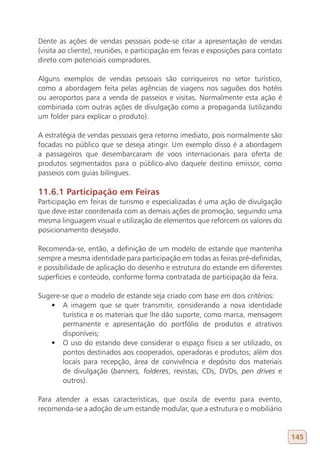 Dente as ações de vendas pessoais pode-se citar a apresentação de vendas
(visita ao cliente), reuniões, e participação em feiras e exposições para contato
direto com potenciais compradores.

Alguns exemplos de vendas pessoais são corriqueiros no setor turístico,
como a abordagem feita pelas agências de viagens nos saguões dos hotéis
ou aeroportos para a venda de passeios e visitas. Normalmente esta ação é
combinada com outras ações de divulgação como a propaganda (utilizando
um folder para explicar o produto).

A estratégia de vendas pessoais gera retorno imediato, pois normalmente são
focadas no público que se deseja atingir. Um exemplo disso é a abordagem
a passageiros que desembarcaram de voos internacionais para oferta de
produtos segmentados para o público-alvo daquele destino emissor, como
passeios com guias bilíngues.

11.6.1 Participação em Feiras
Participação em feiras de turismo e especializadas é uma ação de divulgação
que deve estar coordenada com as demais ações de promoção, seguindo uma
mesma linguagem visual e utilização de elementos que reforcem os valores do
posicionamento desejado.

Recomenda-se, então, a definição de um modelo de estande que mantenha
sempre a mesma identidade para participação em todas as feiras pré-definidas,
e possibilidade de aplicação do desenho e estrutura do estande em diferentes
superfícies e conteúdo, conforme forma contratada de participação da feira.

Sugere-se que o modelo de estande seja criado com base em dois critérios:
   •	 A imagem que se quer transmitir, considerando a nova identidade
       turística e os materiais que lhe dão suporte, como marca, mensagem
       permanente e apresentação do portfólio de produtos e atrativos
       disponíveis;
   •	 O uso do estando deve considerar o espaço físico a ser utilizado, os
       pontos destinados aos cooperados, operadoras e produtos; além dos
       locais para recepção, área de convivência e depósito dos materiais
       de divulgação (banners, folderes, revistas, CDs, DVDs, pen drives e
       outros).

Para atender a essas características, que oscila de evento para evento,
recomenda-se a adoção de um estande modular, que a estrutura e o mobiliário


                                                                                    145
 