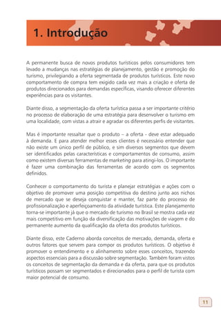 1. Introdução

A permanente busca de novos produtos turísticos pelos consumidores tem
levado a mudanças nas estratégias de planejamento, gestão e promoção do
turismo, privilegiando a oferta segmentada de produtos turísticos. Este novo
comportamento de compra tem exigido cada vez mais a criação e oferta de
produtos direcionados para demandas específicas, visando oferecer diferentes
experiências para os visitantes.

Diante disso, a segmentação da oferta turística passa a ser importante critério
no processo de elaboração de uma estratégia para desenvolver o turismo em
uma localidade, com vistas a atrair e agradar os diferentes perfis de visitantes.

Mas é importante ressaltar que o produto – a oferta - deve estar adequado
à demanda. E para atender melhor esses clientes é necessário entender que
não existe um único perfil de público, e sim diversos segmentos que devem
ser identificados pelas características e comportamentos de consumo, assim
como existem diversas ferramentas de marketing para atingi-los. O importante
é fazer uma combinação das ferramentas de acordo com os segmentos
definidos.

Conhecer o comportamento do turista e planejar estratégias e ações com o
objetivo de promover uma posição competitiva do destino junto aos nichos
de mercado que se deseja conquistar e manter, faz parte do processo de
profissionalização e aperfeiçoamento da atividade turística. Este planejamento
torna-se importante já que o mercado de turismo no Brasil se mostra cada vez
mais competitivo em função da diversificação das motivações de viagem e do
permanente aumento da qualificação da oferta dos produtos turísticos.

Diante disso, este Caderno aborda conceitos de mercado, demanda, oferta e
outros fatores que servem para compor os produtos turísticos. O objetivo é
promover o entendimento e o alinhamento sobre esses conceitos, trazendo
aspectos essenciais para a discussão sobre segmentação. Também foram vistos
os conceitos de segmentação da demanda e da oferta, para que os produtos
turísticos possam ser segmentados e direcionados para o perfil de turista com
maior potencial de consumo.



                                                                                    11
 