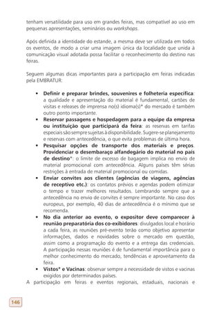 tenham versatilidade para uso em grandes feiras, mas compatível ao uso em
      pequenas apresentações, seminários ou workshops.

      Após definida a identidade do estande, a mesma deve ser utilizada em todos
      os eventos, de modo a criar uma imagem única da localidade que unida à
      comunicação visual adotada possa facilitar o reconhecimento do destino nas
      feiras.

      Seguem algumas dicas importantes para a participação em feiras indicadas
      pela EMBRATUR:

         •	 Definir e preparar brindes, souvenires e folheteria específica:
             a qualidade e apresentação do material é fundamental, cartões de
             visitas e releases de imprensa no(s) idioma(s)* do mercado é também
             outro ponto importante.
         •	 Reservar passagens e hospedagem para a equipe da empresa
             ou instituição que participará da feira: as reservas em tarifas
             especiais são sempre sujeitas à disponibilidade. Sugere-se planejamento
             e reservas com antecedência, o que evita problemas de última hora.
         •	 Pesquisar opções de transporte dos materiais e preços.
             Providenciar o desembaraço alfandegário do material no país
             de destino*: o limite de excesso de bagagem implica no envio de
             material promocional com antecedência. Alguns países têm sérias
             restrições à entrada de material promocional ou comidas.
         •	 Enviar convites aos clientes (agências de viagens, agências
             de receptivo etc.): os contatos prévios e agendas podem otimizar
             o tempo e trazer melhores resultados. Lembrando sempre que a
             antecedência no envio de convites é sempre importante. No caso dos
             europeus, por exemplo, 40 dias de antecedência é o mínimo que se
             recomenda.
         •	 No dia anterior ao evento, o expositor deve comparecer à
             reunião preparatória dos co-exibidores: divulgados local e horário
             a cada feira, as reuniões pré-evento terão como objetivo apresentar
             informações, dados e novidades sobre o mercado em questão,
             assim como a programação do evento e a entrega das credenciais.
             A participação nessas reuniões é de fundamental importância para o
             melhor conhecimento do mercado, tendências e aproveitamento da
             feira.
         •	 Vistos* e Vacinas: observar sempre a necessidade de vistos e vacinas
             exigidos por determinados países.
      A participação em feiras e eventos regionais, estaduais, nacionais e


146
 