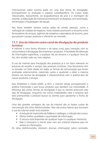 internacionais sobre turismo pode ser uma boa forma de divulgação,
principalmente se analisado o aspecto custo/benefício. Os custos estão
relacionados, basicamente, ao aluguel/compra do piso e a montagem do
estande, à elaboração do material promocional e as despesas com locomoção,
alimentação e hospedagem da equipe.

Nas feiras também existem outras ações de vendas pessoais, como a
realização de rodadas de negócios. Estas rodadas promovem o encontro entre
fornecedores de serviços, agências de receptivo e operadoras de turismo, para
que possam compor produtos e ofertá-los ao mercado.

11.7. Uso da internet como canal de divulgação do produto
turístico
A internet é uma forma eficiente e de baixo custo para interação com os
consumidores e divulgação das empresas e produtos. A facilidade de obtenção
de informações específicas, a qualquer dia da semana e a qualquer hora do
dia, tem atraído cada vez mais adeptos.

O uso da internet para divulgação dos produtos já é um fator relevante no
processo de escolha e compra dos produtos turísticos. Esta ferramenta tem
se tornado um forte aliado em todas as formas de comunicação que foram
analisadas anteriormente, reduzindo custos e ajudando a obter a máxima
eficácia nas formas de divulgação e relacionamento com o público-alvo de
nossos produtos e serviços.

Para Middleton e Clarke (2002, p.181), a internet atinge principalmente o
público interessado e que busca produtos que atendam sua necessidade. A
diferença das outras formas de divulgação é que os clientes procuram este
tipo de divulgação, enquanto nas outras modalidades cabe a empresa que
está promovendo o produto buscar os clientes para apresentar a forma de
divulgação.

Uma das grandes vantagens do uso da internet são os baixos custos de
manutenção dos sítios eletrônicos/sites. Mas são outros fatores que tornaram
o uso da internet ainda mais atraente:
    •	 A redução de impressões de folderes e catálogos, e redução dos custos;
    •	 Oferta melhor qualidade e quantidade de informação;
    •	 O recurso está disponível em qualquer lugar e a qualquer momento;
    •	 Não é necessário o cliente estar com seu material impresso para ter
        acesso às informações.
Os sítios eletrônico/sites oferecem diversas informações sobre conteúdo,


                                                                                147
 