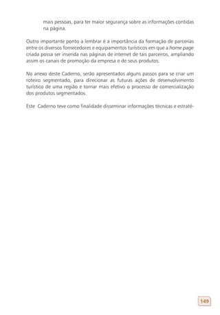 mais pessoas, para ter maior segurança sobre as informações contidas
       na página.

Outro importante ponto a lembrar é a importância da formação de parcerias
entre os diversos fornecedores e equipamentos turísticos em que a home page
criada possa ser inserida nas páginas de internet de tais parceiros, ampliando
assim os canais de promoção da empresa e de seus produtos.

No anexo deste Caderno, serão apresentados alguns passos para se criar um
roteiro segmentado, para direcionar as futuras ações de desenvolvimento
turístico de uma região e tornar mais efetivo o processo de comercialização
dos produtos segmentados.

Este Caderno teve como finalidade disseminar informações técnicas e estraté-




                                                                                 149
 