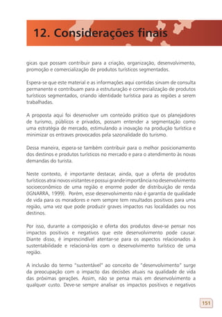 12. Considerações finais

gicas que possam contribuir para a criação, organização, desenvolvimento,
promoção e comercialização de produtos turísticos segmentados.

Espera-se que este material e as informações aqui contidas sirvam de consulta
permanente e contribuam para a estruturação e comercialização de produtos
turísticos segmentados, criando identidade turística para as regiões a serem
trabalhadas.

A proposta aqui foi desenvolver um conteúdo prático que os planejadores
de turismo, públicos e privados, possam entender a segmentação como
uma estratégia de mercado, estimulando a inovação na produção turística e
minimizar os entraves provocados pela sazonalidade do turismo.

Dessa maneira, espera-se também contribuir para o melhor posicionamento
dos destinos e produtos turísticos no mercado e para o atendimento às novas
demandas do turista.

Neste contexto, é importante destacar, ainda, que a oferta de produtos
turísticos atrai novos visitantes e possui grande importância no desenvolvimento
socioeconômico de uma região e enorme poder de distribuição de renda
(IGNARRA, 1999). Porém, esse desenvolvimento não é garantia de qualidade
de vida para os moradores e nem sempre tem resultados positivos para uma
região, uma vez que pode produzir graves impactos nas localidades ou nos
destinos.

Por isso, durante a composição e oferta dos produtos deve-se pensar nos
impactos positivos e negativos que este desenvolvimento pode causar.
Diante disso, é imprescindível atentar-se para os aspectos relacionados à
sustentabilidade e relacioná-los com o desenvolvimento turístico de uma
região.

A inclusão do termo “sustentável” ao conceito de “desenvolvimento” surge
da preocupação com o impacto das decisões atuais na qualidade de vida
das próximas gerações. Assim, não se pensa mais em desenvolvimento a
qualquer custo. Deve-se sempre analisar os impactos positivos e negativos


                                                                                   151
 