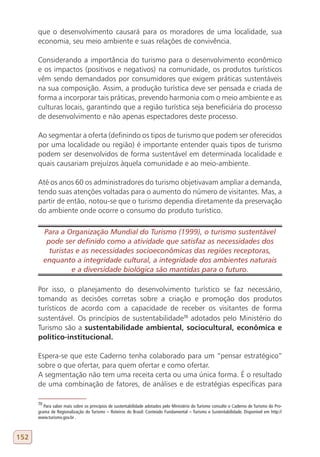 que o desenvolvimento causará para os moradores de uma localidade, sua
      economia, seu meio ambiente e suas relações de convivência.

      Considerando a importância do turismo para o desenvolvimento econômico
      e os impactos (positivos e negativos) na comunidade, os produtos turísticos
      vêm sendo demandados por consumidores que exigem práticas sustentáveis
      na sua composição. Assim, a produção turística deve ser pensada e criada de
      forma a incorporar tais práticas, prevendo harmonia com o meio ambiente e as
      culturas locais, garantindo que a região turística seja beneficiária do processo
      de desenvolvimento e não apenas espectadores deste processo.

      Ao segmentar a oferta (definindo os tipos de turismo que podem ser oferecidos
      por uma localidade ou região) é importante entender quais tipos de turismo
      podem ser desenvolvidos de forma sustentável em determinada localidade e
      quais causariam prejuízos àquela comunidade e ao meio-ambiente.

      Até os anos 60 os administradores do turismo objetivavam ampliar a demanda,
      tendo suas atenções voltadas para o aumento do número de visitantes. Mas, a
      partir de então, notou-se que o turismo dependia diretamente da preservação
      do ambiente onde ocorre o consumo do produto turístico.

           Para a Organização Mundial do Turismo (1999), o turismo sustentável
            pode ser definido como a atividade que satisfaz as necessidades dos
             turistas e as necessidades socioeconômicas das regiões receptoras,
           enquanto a integridade cultural, a integridade dos ambientes naturais
                    e a diversidade biológica são mantidas para o futuro.

      Por isso, o planejamento do desenvolvimento turístico se faz necessário,
      tomando as decisões corretas sobre a criação e promoção dos produtos
      turísticos de acordo com a capacidade de receber os visitantes de forma
      sustentável. Os princípios de sustentabilidade70 adotados pelo Ministério do
      Turismo são a sustentabilidade ambiental, sociocultural, econômica e
      político-institucional.

      Espera-se que este Caderno tenha colaborado para um “pensar estratégico”
      sobre o que ofertar, para quem ofertar e como ofertar.
      A segmentação não tem uma receita certa ou uma única forma. É o resultado
      de uma combinação de fatores, de análises e de estratégias específicas para

      70
         Para saber mais sobre os princípios de sustentabilidade adotados pelo Ministério do Turismo consulte o Caderno de Turismo do Pro-
      grama de Regionalização do Turismo – Roteiros do Brasil: Conteúdo Fundamental – Turismo e Sustentabilidade. Disponível em http://
      www.turismo.gov.br .



152
 