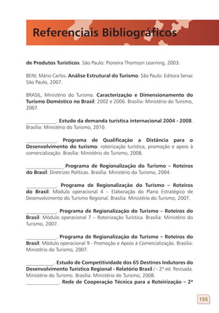 Referenciais Bibliográficos

de Produtos Turísticos. São Paulo: Pioneira Thomson Learning, 2003.

BENI, Mário Carlos. Análise Estrutural do Turismo. São Paulo: Editora Senac
São Paulo, 2007.

BRASIL, Ministério do Turismo. Caracterização e Dimensionamento do
Turismo Doméstico no Brasil: 2002 e 2006. Brasília: Ministério do Turismo,
2007.

____________. Estudo da demanda turística internacional 2004 - 2008.
Brasília: Ministério do Turismo, 2010.

____________. Programa de Qualificação a Distância para o
Desenvolvimento do turismo: roteirização turística, promoção e apoio à
comercialização. Brasília: Ministério do Turismo, 2008.

_______________.Programa de Regionalização do Turismo – Roteiros
do Brasil: Diretrizes Políticas. Brasília: Ministério do Turismo, 2004.

____________. Programa de Regionalização do Turismo – Roteiros
do Brasil: Módulo operacional 4 – Elaboração do Plano Estratégico de
Desenvolvimento do Turismo Regional. Brasília: Ministério do Turismo, 2007.

____________. Programa de Regionalização do Turismo – Roteiros do
Brasil: Módulo operacional 7 – Roteirização Turística. Brasília: Ministério do
Turismo, 2007.

____________. Programa de Regionalização do Turismo – Roteiros do
Brasil: Módulo operacional 9 - Promoção e Apoio à Comercialização. Brasília:
Ministério do Turismo, 2007.

___________. Estudo de Competitividade dos 65 Destinos Indutores do
Desenvolvimento Turístico Regional - Relatório Brasil / - 2ª ed. Revisada.
Ministério do Turismo. Brasília: Ministério do Turismo, 2008.
_____________. Rede de Cooperação Técnica para a Roteirização – 2ª


                                                                                 155
 