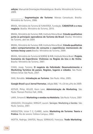 edição: Manual de Orientações Metodológicas. Brasília: Ministério do Turismo,
      2009.

      ___________. Segmentação do Turismo: Marcos Conceituais. Brasília:
      Ministério do Turismo, 2006.

      BRASIL, Ministério do Turismo & FUNIVERSA, Fundação. CADASTUR e o meu
      negócio. Brasília: Ministério do Turismo, 2010.

      BRASIL, Ministério do Turismo; IMB, Instituto Marca Brasil. Estudo qualitativo
      junto às principais operadoras de Turismo do Brasil. Brasília: Ministério
      do Turismo, abril de 2009.

      BRASIL, Ministério do Turismo; IMB, Instituto Marca Brasil. Estudo qualitativo
      sobre comportamentos de consumo e experiências memoráveis de
      turistas heavy users.Brasília: Ministério do Turismo, 2009.

      BRASIL, Ministério do Turismo & SEBRAE & IMB, Instituto Marca Brasil. Projeto
      Economia da Experiência: Vivências na Região da Uva e do Vinho.
      Brasília: Ministério do Turismo, 2007.

      CHIAS, Josep. Turismo, O negócio da Felicidade: Desenvolvimento e
      Marketing Turístico de países, Regiões, lugares e cidades. São Paulo:
      Editora Senac São Paulo, 2007.

      DIAS, Reinaldo. Introdução ao Turismo. São Paulo: Atlas, 2005.

      Google Brasil apud Jornal Panrotas, edição 868, 14 a 20 de julho de 2009.

      KOTLER, Philip; KELLER, Kevin Lane. Administração de Marketing. São
      Paulo: Pearson Prentice Hall, 2006.

      LARA, Simone B. Marketing e vendas na Hotelaria. São Paulo: Futura, 2001

      LOVELOCK, Christopher; WRIGHT, Lauren. Serviços: marketing e gestão. São
      Paulo: Saraiva, 2001.

      MIDDLETON, Victor T. C; CLARKE, Jackie. Marketing de Turismo: Teoria e
      Prática. Rio de Janeiro: Editora Campus, 2002.

      MOTTA, Rodrigo; SANTOS, Neuza; SERRALVO, Francisco. Trade Marketing:


156
 