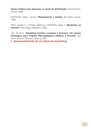 Teoria e Prática para gerenciar os canais de distribuição. Rio de Janeiro:
Elsevier, 2008.

PETROCCHI, Mário. Turismo: Planejamento e Gestão. São Paulo: Futura,
1998.

SETH, Jagdish N.; ESHGHI, Abdolreza; KRISHNAN, Balaji C. Marketing na
Internet. Porto Alegre: Bookman, 2002.

VAZ, Gil Nuno. Marketing Turístico receptivo e Emissivo: Um roteiro
Estratégico para Projetos Mercadológicos Públicos e Privados. São
Paulo: Pioneira Thomson Learning, 2001.
1. Desenvolvimento de um plano de marketing




                                                                             157
 
