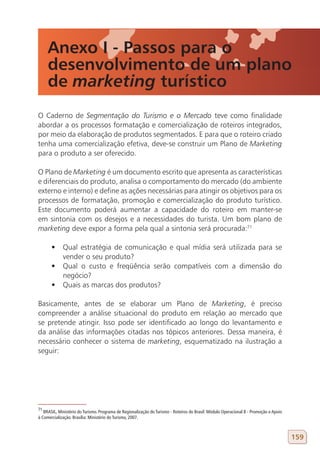 Anexo I - Passos para o
     desenvolvimento de um plano
     de marketing turístico
O Caderno de Segmentação do Turismo e o Mercado teve como finalidade
abordar a os processos formatação e comercialização de roteiros integrados,
por meio da elaboração de produtos segmentados. E para que o roteiro criado
tenha uma comercialização efetiva, deve-se construir um Plano de Marketing
para o produto a ser oferecido.

O Plano de Marketing é um documento escrito que apresenta as características
e diferenciais do produto, analisa o comportamento do mercado (do ambiente
externo e interno) e define as ações necessárias para atingir os objetivos para os
processos de formatação, promoção e comercialização do produto turístico.
Este documento poderá aumentar a capacidade do roteiro em manter-se
em sintonia com os desejos e a necessidades do turista. Um bom plano de
marketing deve expor a forma pela qual a sintonia será procurada:71

       •	 Qual estratégia de comunicação e qual mídia será utilizada para se
          vender o seu produto?
       •	 Qual o custo e freqüência serão compatíveis com a dimensão do
          negócio?
       •	 Quais as marcas dos produtos?

Basicamente, antes de se elaborar um Plano de Marketing, é preciso
compreender a análise situacional do produto em relação ao mercado que
se pretende atingir. Isso pode ser identificado ao longo do levantamento e
da análise das informações citadas nos tópicos anteriores. Dessa maneira, é
necessário conhecer o sistema de marketing, esquematizado na ilustração a
seguir:




71
   BRASIL, Ministério do Turismo. Programa de Regionalização do Turismo - Roteiros do Brasil: Módulo Operacional 8 - Promoção e Apoio
à Comercialização. Brasília: Ministério do Turismo, 2007.



                                                                                                                                        159
 