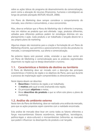sobre as ações táticas do programa de desenvolvimento da comercialização,
assim como a alocação de recursos (financeiros, humanos e estratégicos) ao
longo do período planejado (KOTLER; KELLER, 2006).

Um Plano de Marketing deve sempre considerar o comportamento do
mercado, seus clientes e consumidores, e seus concorrentes.

Mas, deve-se enfatizar que o Plano de Marketing não é referente à empresa,
mas sim relativo ao produto que será ofertado. Logo, produtos diferentes,
voltados para diferentes públicos podem ter estratégias distintas em seu
planejamento e ação. Cada produto a ser trabalhado e lançado deverá ter o
seu próprio plano de marketing.

Algumas etapas são necessárias para a criação e formatação de um Plano de
Marketing eficiente, que permitira o posicionamento correto dos produtos no
mercado, e conseqüentemente, sua oferta e comercialização.

No próximo tópico será possível, então, entender o que deve conter em
um Plano de Marketing e comercialização para os produtos segmentados
disponíveis na região que se deseja desenvolver o turismo.

1.1. Características e história do destino ou território
O Plano de Marketing deve ser iniciado com a descrição das principais
características e histórico da região e os objetivos do Plano, para que durante
o processo de implantação sejam compreendidos os direcionamentos.

Neste tópico devem ser descritos:
    •	 Descritivo e histórico da região a ser trabalhada;
    •	 O motivo pelo qual se está analisando esta região;
    •	 Os principais objetivos e metas;
    •	 Breve descritivo do produto a que se refere este plano o plano de
        marketing.

1.2. Análise do ambiente externo
Neste item do Plano de Marketing, deve ser realizada uma análise do mercado,
para que as ações propostas sejam coerentes com a realidade encontrada.

Esta análise de mercado deve levar em conta todos os fatores referentes a
forças macroambientais (fatores econômicos, demográficos, tecnológicos,
político-legais e sócio-culturais) e microambientais (referentes ao mercado)
que podem influenciar no desempenho do produto a ser lançado.


                                                                                  161
 