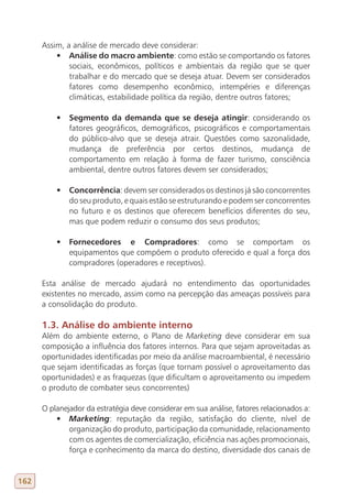 Assim, a análise de mercado deve considerar:
          •	 Análise do macro ambiente: como estão se comportando os fatores
              sociais, econômicos, políticos e ambientais da região que se quer
              trabalhar e do mercado que se deseja atuar. Devem ser considerados
              fatores como desempenho econômico, intempéries e diferenças
              climáticas, estabilidade política da região, dentre outros fatores;

          •	 Segmento da demanda que se deseja atingir: considerando os
             fatores geográficos, demográficos, psicográficos e comportamentais
             do público-alvo que se deseja atrair. Questões como sazonalidade,
             mudança de preferência por certos destinos, mudança de
             comportamento em relação à forma de fazer turismo, consciência
             ambiental, dentre outros fatores devem ser considerados;

          •	 Concorrência: devem ser considerados os destinos já são concorrentes
             do seu produto, e quais estão se estruturando e podem ser concorrentes
             no futuro e os destinos que oferecem benefícios diferentes do seu,
             mas que podem reduzir o consumo dos seus produtos;

          •	 Fornecedores e Compradores: como se comportam os
             equipamentos que compõem o produto oferecido e qual a força dos
             compradores (operadores e receptivos).

      Esta análise de mercado ajudará no entendimento das oportunidades
      existentes no mercado, assim como na percepção das ameaças possíveis para
      a consolidação do produto.

      1.3. Análise do ambiente interno
      Além do ambiente externo, o Plano de Marketing deve considerar em sua
      composição a influência dos fatores internos. Para que sejam aproveitadas as
      oportunidades identificadas por meio da análise macroambiental, é necessário
      que sejam identificadas as forças (que tornam possível o aproveitamento das
      oportunidades) e as fraquezas (que dificultam o aproveitamento ou impedem
      o produto de combater seus concorrentes)

      O planejador da estratégia deve considerar em sua análise, fatores relacionados a:
          •	 Marketing: reputação da região, satisfação do cliente, nível de
              organização do produto, participação da comunidade, relacionamento
              com os agentes de comercialização, eficiência nas ações promocionais,
              força e conhecimento da marca do destino, diversidade dos canais de


162
 