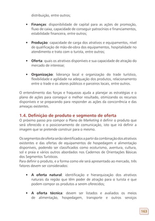 distribuição, entre outros;

    •	 Finanças: disponibilidade de capital para as ações de promoção,
       fluxo de caixa, capacidade de conseguir patrocínios e financiamentos,
       estabilidade financeira, entre outros;

    •	 Produção: capacidade de carga dos atrativos e equipamentos, nível
       de qualificação de mão-de-obra dos equipamentos, hospitalidade no
       atendimento e trato com o turista, entre outros;

    •	 Oferta: quais os atrativos disponíveis e sua capacidade de atração do
       mercado de interesse;

    •	 Organização: liderança local e organização do trade turístico,
       flexibilidade e agilidade na adequação dos produtos, relacionamento
       entre o trade e os atores públicos e parceiros locais, entre outros.

O entendimento das forças e fraquezas ajuda a planejar as estratégias e o
plano de ações para conseguir o melhor resultado, otimizando os recursos
disponíveis e se preparando para responder as ações da concorrência e das
ameaças existentes.

1.4. Definição de produto e segmento de oferta
O próximo passo pra compor o Plano de Marketing é definir o produto que
será oferecido e o posicionamento de comunicação, isto que irá definir a
imagem que se pretende construir para o mesmo.

Os segmentos de oferta serão identificados a partir da combinação dos atrativos
existentes e das ofertas de equipamentos de hospedagem e alimentação
disponíveis, podendo ser classificados como ecoturismo, aventura, cultura,
sol e praia e vários outros abordados nos Cadernos de Orientações Básicas
dos Segmentos Turísticos.
Para definir o produto, e a forma como ele será apresentado ao mercado, três
fatores devem ser considerados:

    •	 A oferta natural: identificação e hierarquização dos atrativos
       naturais da região que têm poder de atração para o turista e que
       podem compor os produtos a serem oferecidos;

    •	 A oferta técnica: devem ser listados e avaliados os meios
       de alimentação, hospedagem, transporte e outros serviços


                                                                                  163
 
