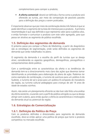 complementares para compor o produto;

          •	 A oferta comercial: deverá ser definida a forma como o produto será
             oferecido ao turista, por meio da composição de possíveis pacotes
             para a definição dos preços a serem praticados.

      É importante observar que por meio da combinação destes três fatores é que se
      pode identificar o segmento de turistas de interesse para o produto. A primeira
      recomendação é que seja definido o que representa valor para o público-alvo,
      e então formatar e comunicar o produto com este valor agregado, para que
      possa ser atrativo ao segmento de público escolhido.

      1.5. Definição dos segmentos de demanda
      O próximo passo pra compor o Plano de Marketing, a partir do diagnóstico
      são as estratégias de segmentação, onde serão definidos os segmentos de
      demanda que serão trabalhados no plano.

      O segmento da demanda é a escolha do perfil de turistas que se deseja
      atrair, considerando os aspectos geográficos, demográficos, psicográficos e
      comportamentais deste público.

      Com a combinação entre as características da oferta e as tendências de
      demanda tem-se o direcionamento mais claro das ações que devemos tomar
      identificando as prioridades para elaboração do plano de ação. Podemos ter
      como exemplos de combinação, o turismo de aventura para um público A do
      Sudeste, o turismo de sol e praia para um público B composto de moradores
      da região, ou turismo cultural pedagógico para crianças de até 14 anos de
      idade de estados vizinhos.

      Assim, não existe um planejamento eficiente se não tiver sido feito uma análise
      da oferta existente, cruzando com o perfil do público atingido ou que se deseja
      atingir com o plano, para então ajustar a oferta às características e motivações
      da demanda atual ou potencial da região.

      1.6. Estratégias de Comercialização

      1.6.1. Definição da Política de Preço
      Com os produtos definidos e direcionados para segmento de demanda
      escolhido, deve-se então aplicar uma política de preços que torne o produto
      competitivo no mercado escolhido.




164
 