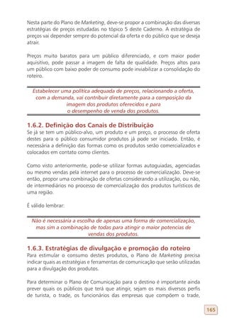 Nesta parte do Plano de Marketing, deve-se propor a combinação das diversas
estratégias de preços estudadas no tópico 5 deste Caderno. A estratégia de
preços vai depender sempre do potencial da oferta e do público que se deseja
atrair.

Preços muito baratos para um público diferenciado, e com maior poder
aquisitivo, pode passar a imagem de falta de qualidade. Preços altos para
um público com baixo poder de consumo pode inviabilizar a consolidação do
roteiro.

  Estabelecer uma política adequada de preços, relacionando a oferta,
   com a demanda, vai contribuir diretamente para a composição da
                imagem dos produtos oferecidos e para
                 o desempenho de venda dos produtos.

1.6.2. Definição dos Canais de Distribuição
Se já se tem um público-alvo, um produto e um preço, o processo de oferta
destes para o público consumidor produtos já pode ser iniciado. Então, é
necessária a definição das formas como os produtos serão comercializados e
colocados em contato como clientes.

Como visto anteriormente, pode-se utilizar formas autoguiadas, agenciadas
ou mesmo vendas pela internet para o processo de comercialização. Deve-se
então, propor uma combinação de ofertas considerando a utilização, ou não,
de intermediários no processo de comercialização dos produtos turísticos de
uma região.

É válido lembrar:

  Não é necessária a escolha de apenas uma forma de comercialização,
   mas sim a combinação de todas para atingir o maior potencias de
                          vendas dos produtos.

1.6.3. Estratégias de divulgação e promoção do roteiro
Para estimular o consumo destes produtos, o Plano de Marketing precisa
indicar quais as estratégias e ferramentas de comunicação que serão utilizadas
para a divulgação dos produtos.

Para determinar o Plano de Comunicação para o destino é importante ainda
prever quais os públicos que terá que atingir, sejam os mais diversos perfis
de turista, o trade, os funcionários das empresas que compõem o trade,

                                                                                 165
 