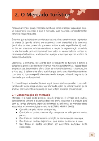 2. O Mercado Turístico

Para compreender o que é mercado turístico e como proceder sua análise, deve-
se inicialmente entender o que é mercado, suas nuances, comportamentos
variáveis e sazonalidades.

É normal que a abordagem do mercado seja relativa a determinados segmentos
da oferta (o tipo de turismo ou experiência a ser oferecida) e da demanda
(perfil dos turistas potenciais que consumirão aquela experiência). Quando
se fala em mercado turístico remete-se a noção de segmentação da oferta
ou da demanda, pois é improvável que todos os consumidores tenham as
mesmas preferências ou se disponham a pagar sempre por apenas um tipo de
experiência turística.

Segmentar a demanda (de acordo com o tipo/perfil de turistas) é definir a
parcela das pessoas que compartilham as mesmas características, necessidades
e expectativas. Segmentar a oferta (tipos de turismo/experiência – Aventura, Sol
e Praia etc.) é definir uma oferta turística que tenha uma identidade comum,
com base no tipo de experiência e que atenda às expectativas do segmento de
demanda que se deseja atrair.

Os conceitos que serão abordados a seguir devem ajudar a perceber o mercado
turístico de forma mais ampla e aprofundada, além de indicar formas de se
analisar corretamente o mercado no qual se tem interesse em participar.

2.1 Conceituação de mercado
Mercado é o lugar onde pessoas trocam produtos e serviços com outras,
considerando sempre a disponibilidade da oferta existente e a procura pelo
bem ou serviço oferecido. O processo de troca e a existência do mercado estão
associados a cinco condições essenciais (KOTLER; KELLER, 2006):
    •	 Que existam pelo menos duas partes;
    •	 Que todas as partes possuam algo que possa ter valor para as outras
        partes;
    •	 Que todas as partes tenham condição de comunicação e entrega;
    •	 Que todas as partes estejam livres para aceitar ou recusar a troca;
    •	 Que todas as partes acreditem ser proveitoso participar desta
        negociação.


                                                                                   13
 