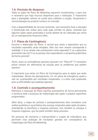1.6. Previsão de despesas
Todas as ações do Plano de Marketing requerem investimentos, e para isso
é necessário que haja recursos disponíveis para a realização. É importante
para o planejador estimar os custos para viabilizar a criação, lançamento e
comercialização do produto turístico no mercado.

Com a disponibilidade de recursos existentes, será necessário fazer a alocação
e distribuição das verbas para cada ação contida no plano, evitando que
algumas ações sejam priorizadas e outras deixem de ser realizadas por conta
de um planejamento financeiro falho.

1.7. Plano de Contingência
Durante a elaboração do Plano, é normal que exista a expectativa que os
resultados esperados serão atingidos. Mas isso nem sempre corresponde à
realidade. E se as vendas não acontecerem como esperado? E se o patrocínio
prometido não vier? E se as pessoas não responderem a campanha publicitária
da forma prevista?

Assim, quais as contingências possíveis possuem um “Plano B”? É necessário
prever sempre em alternativas de solução para os problemas que podem
aparecer.

É importante que exista um Plano de Contingencia para as ações que serão
implantadas. Dentro do planejamento, ter um plano de emergência ajuda a
não ser surpreendido por resultados inesperados, e a estar mais preparado
para as dificuldades que poderão aparecer.

1.8. Controle e acompanhamento
Monitorar a execução do Plano significa acompanhar de forma permanente
e contínua todo o processo de implantação das ações e projetos específicos
programados.

Além disso, a etapa de controle e acompanhamento deve considerar uma
análise qualitativa e quantitativa dos avanços originados pelas ações do plano,
entendendo os benefícios e impactos positivos, mas também as ameaças e
impactos negativos, que faz parte também desse processo.

No processo de monitoria é imprescindível a criação de indicadores que
permitam esta avaliação de resultados gerados em conseqüência da
implantação do Plano de Marketing.




                                                                                  167
 