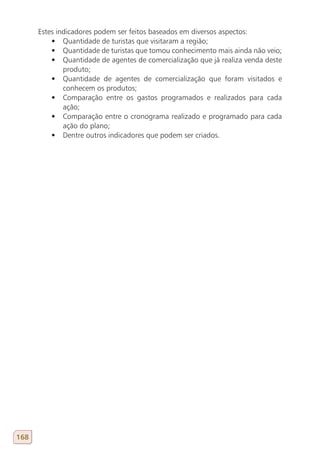 Estes indicadores podem ser feitos baseados em diversos aspectos:
          •	 Quantidade de turistas que visitaram a região;
          •	 Quantidade de turistas que tomou conhecimento mais ainda não veio;
          •	 Quantidade de agentes de comercialização que já realiza venda deste
              produto;
          •	 Quantidade de agentes de comercialização que foram visitados e
              conhecem os produtos;
          •	 Comparação entre os gastos programados e realizados para cada
              ação;
          •	 Comparação entre o cronograma realizado e programado para cada
              ação do plano;
          •	 Dentre outros indicadores que podem ser criados.




168
 