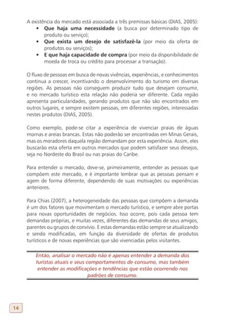 A existência do mercado está associada a três premissas básicas (DIAS, 2005):
         •	 Que haja uma necessidade (a busca por determinado tipo de
             produto ou serviço);
         •	 Que exista um desejo de satisfazê-la (por meio da oferta de
             produtos ou serviços);
         •	 E que haja capacidade de compra (por meio da disponibilidade de
             moeda de troca ou crédito para processar a transação).

     O fluxo de pessoas em busca de novas vivências, experiências, e conhecimentos
     continua a crescer, incentivando o desenvolvimento do turismo em diversas
     regiões. As pessoas não conseguem produzir tudo que desejam consumir,
     e no mercado turístico esta relação não poderia ser diferente. Cada região
     apresenta particularidades, gerando produtos que não são encontrados em
     outros lugares, e sempre existem pessoas, em diferentes regiões, interessadas
     nestes produtos (DIAS, 2005).

     Como exemplo, pode-se citar a experiência de vivenciar praias de águas
     mornas e areias brancas. Estas não poderão ser encontradas em Minas Gerais,
     mas os moradores daquela região demandam por esta experiência. Assim, eles
     buscarão esta oferta em outros mercados que podem satisfazer seus desejos,
     seja no Nordeste do Brasil ou nas praias do Caribe.

     Para entender o mercado, deve-se, primeiramente, entender as pessoas que
     compõem este mercado, e é importante lembrar que as pessoas pensam e
     agem de forma diferente, dependendo de suas motivações ou experiências
     anteriores.

     Para Chias (2007), a heterogeneidade das pessoas que compõem a demanda
     é um dos fatores que movimentam o mercado turístico, e sempre abre portas
     para novas oportunidades de negócios. Isso ocorre, pois cada pessoa tem
     demandas próprias, e muitas vezes, diferentes das demandas de seus amigos,
     parentes ou grupos de convívio. E estas demandas estão sempre se atualizando
     e sendo modificadas, em função da diversidade de ofertas de produtos
     turísticos e de novas experiências que são vivenciadas pelos visitantes.

         Então, analisar o mercado não é apenas entender a demanda dos
         turistas atuais e seus comportamentos de consumo, mas também
          entender as modificações e tendências que estão ocorrendo nos
                                 padrões de consumo.




14
 