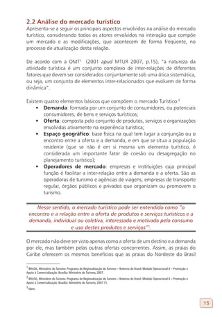 2.2 Análise do mercado turístico
Apresenta-se a seguir os principais aspectos envolvidos na análise do mercado
turístico, considerando todos os atores envolvidos na interação que compõe
um mercado e as modificações, que acontecem de forma freqüente, no
processo de atualização desta relação.

De acordo com a OMT1 (2001 apud MTUR 2007, p.15), “a natureza da
atividade turística é um conjunto complexo de inter-relações de diferentes
fatores que devem ser considerados conjuntamente sob uma ótica sistemática,
ou seja, um conjunto de elementos inter-relacionados que evoluem de forma
dinâmica”.

Existem quatro elementos básicos que compõem o mercado Turístico:2
     •	 Demanda: formada por um conjunto de consumidores, ou potenciais
        consumidores, de bens e serviços turísticos;
     •	 Oferta: composta pelo conjunto de produtos, serviços e organizações
        envolvidas ativamente na experiência turística;
     •	 Espaço geográfico: base física na qual tem lugar a conjunção ou o
        encontro entre a oferta e a demanda, e em que se situa a população
        residente (que se não é em si mesma um elemento turístico, é
        considerada um importante fator de coesão ou desagregação no
        planejamento turístico);
     •	 Operadores de mercado: empresas e instituições cuja principal
        função é facilitar a inter-relação entre a demanda e a oferta. São as
        operadoras de turismo e agências de viagens, empresas de transporte
        regular, órgãos públicos e privados que organizam ou promovem o
        turismo.

       Nesse sentido, o mercado turístico pode ser entendido como “o
    encontro e a relação entre a oferta de produtos e serviços turísticos e a
    demanda, individual ou coletiva, interessada e motivada pelo consumo
                      e uso destes produtos e serviços”3.
3

O mercado não deve ser visto apenas como a oferta de um destino e a demanda
por ele, mas também pelas outras ofertas concorrentes. Assim, as praias do
Caribe oferecem os mesmos benefícios que as praias do Nordeste do Brasil

1
 BRASIL, Ministério do Turismo. Programa de Regionalização do Turismo – Roteiros do Brasil: Módulo Operacional 8 – Promoção e
Apoio à Comercialização. Brasília: Ministério do Turismo, 2007.
2
 BRASIL, Ministério do Turismo. Programa de Regionalização do Turismo – Roteiros do Brasil: Módulo Operacional 8 – Promoção e
Apoio à Comercialização. Brasília: Ministério do Turismo, 2007:15.
3
    Idem.



                                                                                                                                15
 