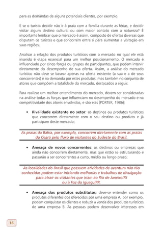 para as demandas de alguns potenciais clientes, por exemplo.

     E se o turista decidir não ir à praia com a família durante as férias, e decidir
     visitar algum destino cultural ou com maior contato com a natureza? É
     importante lembrar que o mercado é assim, composto de ofertas diversas que
     disputam os turistas e que concorrem entre si para aumentar a visitação em
     suas regiões.

     Analisar a relação dos produtos turísticos com o mercado no qual ele está
     inserido é etapa essencial para um melhor posicionamento. O mercado é
     influenciado por cinco forças ou grupos de participantes, que podem intervir
     diretamente do desempenho de sua oferta. Assim, a análise do mercado
     turístico não deve se basear apenas na oferta existente (a sua e a de seus
     concorrentes) e na demanda por estes produtos, mas também no conjunto de
     atores que compõem a totalidade do mercado, destacados a seguir.

     Para realizar um melhor entendimento do mercado, devem ser consideradas
     na análise todas as forças que influenciam no desempenho do mercado e na
     competitividade dos atores envolvidos, e são elas (PORTER, 1986):

         •	 Rivalidade existente no setor: os destinos ou produtos turísticos
            que concorrem diretamente com o seu destino ou produto e já
            participam deste mercado;

      As praias da Bahia, por exemplo, concorrem diretamente com as praias
              do Ceará pelo fluxo de visitantes do Sudeste do Brasil.

         •	 Ameaça de novos concorrentes: os destinos ou empresas que
            ainda não concorrem diretamente, mas que estão se estruturando e
            passarão a ser concorrentes a curto, médio ou longo prazo;

       As localidades do Brasil que possuem atividades de aventura não tão
      conhecidas podem estar iniciando melhorias e trabalhos de divulgação
               para atrair os visitantes que iriam ao Rio de Janeiro/RJ
                                ou à Foz do Iguaçu/PR.

         •	 Ameaça dos produtos substitutos: deve-se entender como os
            produtos diferentes dos oferecidos por uma empresa A, por exemplo,
            podem conquistar os clientes e reduzir a venda dos produtos turísticos
            de uma empresa B. As pessoas podem desenvolver interesses em



16
 